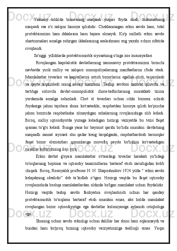 Yakuniy   tahlilda   biznesning   maqsadi   yuqori   foyda   olish,   hukumatning
maqsadi   esa   o'z   xalqini   himoya   qilishdir.   Cheklanmagan   erkin   savdo   ham,   total
protektsionizm   ham   ikkalasini   ham   bajara   olmaydi.   Ko'p   millatli   erkin   savdo
shartnomalari amalga oshirgan ikkalasining aralashmasi eng yaxshi echim sifatida
rivojlandi.
So'nggi  yilliklarda protektsionistik siyosatning o'ziga xos xususiyatlari
Rivojlangan   kapitalistik   davlatlarning   zamonaviy   protektsionizmi   birinchi
navbatda   yirik   milliy   va   xalqaro   monopoliyalarning   manfaatlarini   ifoda   etadi.
Mamlakatlar   tovarlari   va   kapitallarini   sotish   bozorlarini   egallab   olish,   taqsimlash
va   qayta   taqsimlash   uning   asosiy   mazmuni.   Tashqi   savdoni   nazorat   qiluvchi   va
tartibga   soluvchi   davlat-monopolistik   chora-tadbirlarning   murakkab   tizimi
yordamida   amalga   oshiriladi.   Chet   el   tovarlari   uchun   ichki   bozorni   ochish
foydasiga   jahon   tajribasi   shuni   ko'rsatadiki,   raqobatdan   himoya   qilish   ko'pincha
jahon   bozorida   raqobatlasha   olmaydigan   sohalarning   rivojlanishiga   olib   keladi.
Biroq,   milliy   iqtisodiyotda   yuzaga   keladigan   hozirgi   vaziyatda   bu   tezis   faqat
qisman  to'g'ri  keladi.  Bunga   yana  bir   bayonot   qarshi  bo'lishi   mumkin:  davlatning
maqsadli   sanoat   siyosati   shu   qadar   keng   tarqalganki,   raqobatbardosh   tarmoqlar
faqat   bozor   elementlari   qonunlariga   muvofiq   paydo   bo'lishini   ko'rsatadigan
misollar keltirishning iloji yo'q.
Erkin   davlat   g'oyasi   mamlakatlar   o'rtasidagi   tovarlar   harakati   yo'lidagi
to'siqlarning   bojxona   va   iqtisodiy   tanazzullarini   bartaraf   etish   zarurligidan   kelib
chiqadi. Biroq, Rossiyalik professor N. N. Shaposhnikov 1924 yilda " erkin savdo
kelajakning   idealidir”   deb   ta’kidlab   o’tgan.   Hozirgi   vaqtda   bu   faqat   iqtisodiy
rivojlanishida boshqa mamlakatlardan oldinda bo'lgan mamlakat uchun foydalidir.
Hozirgi   vaqtda   tashqi   savdo   faoliyatini   rivojlantirish   uchun   har   qanday
protektsionistik   to'siqlarni   bartaraf   etish   mumkin   emas,   aks   holda   mamlakat
rivojlangan   bozor   iqtisodiyotiga   ega   davlatlar   koloniyasiga   aylanish   istiqboliga
ega.
Shuning uchun savdo erkinligi uchun dalillar har doim ham oqlanmaydi va
bundan   ham   ko'proq   bizning   iqtisodiy   vaziyatimizga   taalluqli   emas.   Yaqin 