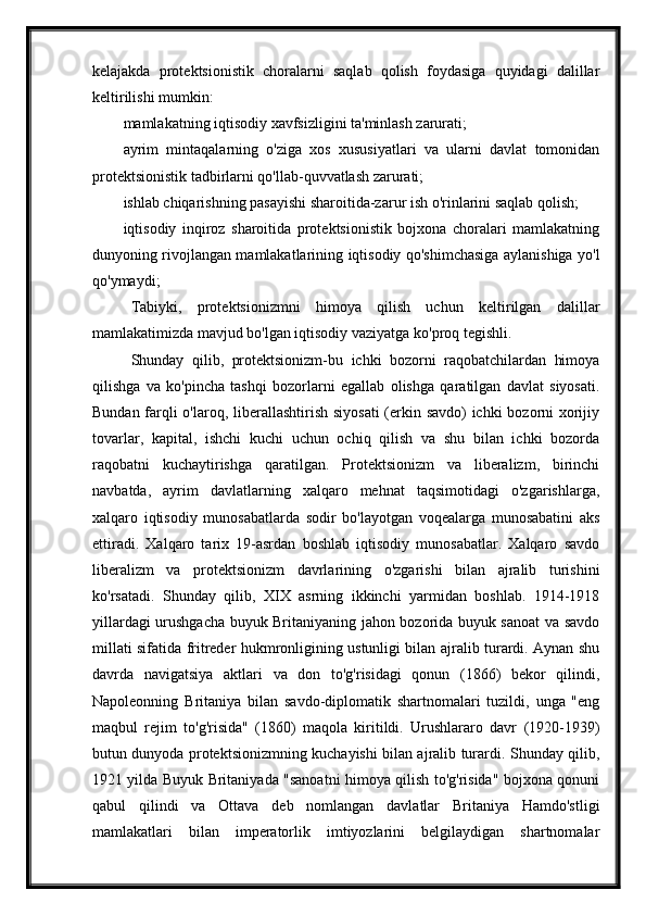 kelajakda   protektsionistik   choralarni   saqlab   qolish   foydasiga   quyidagi   dalillar
keltirilishi mumkin:
mamlakatning iqtisodiy xavfsizligini ta'minlash zarurati;
ayrim   mintaqalarning   o'ziga   xos   xususiyatlari   va   ularni   davlat   tomonidan
protektsionistik tadbirlarni qo'llab-quvvatlash zarurati;
ishlab chiqarishning pasayishi sharoitida-zarur ish o'rinlarini saqlab qolish;
iqtisodiy   inqiroz   sharoitida   protektsionistik   bojxona   choralari   mamlakatning
dunyoning rivojlangan mamlakatlarining iqtisodiy qo'shimchasiga aylanishiga yo'l
qo'ymaydi;
Tabiyki,   protektsionizmni   himoya   qilish   uchun   keltirilgan   dalillar
mamlakatimizda mavjud bo'lgan iqtisodiy vaziyatga ko'proq tegishli.
Shunday   qilib,   protektsionizm-bu   ichki   bozorni   raqobatchilardan   himoya
qilishga   va   ko'pincha   tashqi   bozorlarni   egallab   olishga   qaratilgan   davlat   siyosati.
Bundan farqli o'laroq, liberallashtirish siyosati  (erkin savdo) ichki bozorni xorijiy
tovarlar,   kapital,   ishchi   kuchi   uchun   ochiq   qilish   va   shu   bilan   ichki   bozorda
raqobatni   kuchaytirishga   qaratilgan.   Protektsionizm   va   liberalizm,   birinchi
navbatda,   ayrim   davlatlarning   xalqaro   mehnat   taqsimotidagi   o'zgarishlarga,
xalqaro   iqtisodiy   munosabatlarda   sodir   bo'layotgan   voqealarga   munosabatini   aks
ettiradi.   Xalqaro   tarix   19-asrdan   boshlab   iqtisodiy   munosabatlar.   Xalqaro   savdo
liberalizm   va   protektsionizm   davrlarining   o'zgarishi   bilan   ajralib   turishini
ko'rsatadi.   Shunday   qilib,   XIX   asrning   ikkinchi   yarmidan   boshlab.   1914-1918
yillardagi urushgacha buyuk Britaniyaning jahon bozorida buyuk sanoat va savdo
millati sifatida fritreder hukmronligining ustunligi bilan ajralib turardi. Aynan shu
davrda   navigatsiya   aktlari   va   don   to'g'risidagi   qonun   (1866)   bekor   qilindi,
Napoleonning   Britaniya   bilan   savdo-diplomatik   shartnomalari   tuzildi,   unga   "eng
maqbul   rejim   to'g'risida"   (1860)   maqola   kiritildi.   Urushlararo   davr   (1920-1939)
butun dunyoda protektsionizmning kuchayishi bilan ajralib turardi. Shunday qilib,
1921 yilda Buyuk Britaniyada "sanoatni himoya qilish to'g'risida" bojxona qonuni
qabul   qilindi   va   Ottava   deb   nomlangan   davlatlar   Britaniya   Hamdo'stligi
mamlakatlari   bilan   imperatorlik   imtiyozlarini   belgilaydigan   shartnomalar 