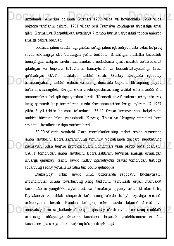 imzolandi.   Amerika   qo'shma   Shtatlari   1922   yilda   va   keyinchalik   1930   yilda
bojxona   tariflarini   oshirdi.   1931   yildan   beri   Frantsiya   kontingent   siyosatiga   amal
qildi. Germaniya Respublikasi avtarkiya 7 tomon burilish siyosatini tobora aniqroq
amalga oshira boshladi.
Ikkinchi jahon urushi tugagandan so'ng, jahon iqtisodiyoti asta-sekin ko'proq
savdo   erkinligiga   olib   boradigan   yo'lni   boshladi.   Birlashgan   millatlar   tashkiloti
homiyligida xalqaro savdo muammolarini muhokama qilish instituti bo'lib xizmat
qiladigan   va   bojxona   to'lovlarini   kamaytirish   va   konsolidatsiyalashga   hissa
qo'shadigan   GATT   tashkiloti   tashkil   etildi.   G'arbiy   Evropada   iqtisodiy
hamjamiyatning   tashkil   etilishi   va   uning   doirasida   bojxona   Ittifoqining   paydo
bo'lishi, shuningdek, Evropa erkin savdo uyushmasining tashkil etilishi xuddi shu
muammolarni   hal   qilishga   yordam   berdi.   "Kennedi   davri"   xalqaro   miqyosda   eng
keng   qamrovli   ko'p   tomonlama   savdo   shartnomalaridan   biriga   aylandi.   U   1967
yilda   5   yil   ichida   bojxona   to'lovlarini   35-40   foizga   kamaytirishni   belgilovchi
muhim   bitimlar   bilan   yakunlandi.   Keyingi   Tokio   va   Urugvay   raundlari   ham
savdoni liberallashtirishga yordam berdi.
80-90-yillarda   yetakchi   G'arb   mamlakatlarining   tashqi   savdo   siyosatida
jahon   savdosini   liberallashtirishning   umumiy   yo'nalishida   xalqaro   raqobatning
kuchayishi   bilan   bog'liq   protektsionizm   elementlari   yana   paydo   bo'la   boshladi.
GATT   tomonidan   jahon   savdosini   liberallashtirish   bo'yicha   amalga   oshirilgan
ishlarga   qaramay,   tashqi   savdo   milliy   iqtisodiyotni   davlat   tomonidan   tartibga
solishning asosiy yo'nalishlaridan biri bo'lib qolmoqda.
Darhaqiqat,   erkin   savdo   ichki   bozorlarda   raqobatni   kuchaytiradi,
iste'molchilar   uchun   tovarlarning   keng   tanlovini   ta'minlash   orqali   mamlakat
korxonalarini   yangilikka   aylantiradi   va   firmalarga   qiyosiy   ustunliklardan   to'liq
foydalanish   va   ishlab   chiqarish   ko'lamining   o'sishi   tufayli   tejashga   erishish
imkoniyatini   beradi.   Bundan   tashqari,   erkin   savdo   takomillashtirish   va
innovatsiyalarni   rag'batlantirish   orqali   iqtisodiy   o'sish   sur'atlarini   uzoq   muddatli
oshirishga   intilayotgan   dinamik   kuchlarni   chiqaradi,   protektsionizm   esa   bu
kuchlarning ta'siriga tobora ko'proq to'sqinlik qilmoqda. 