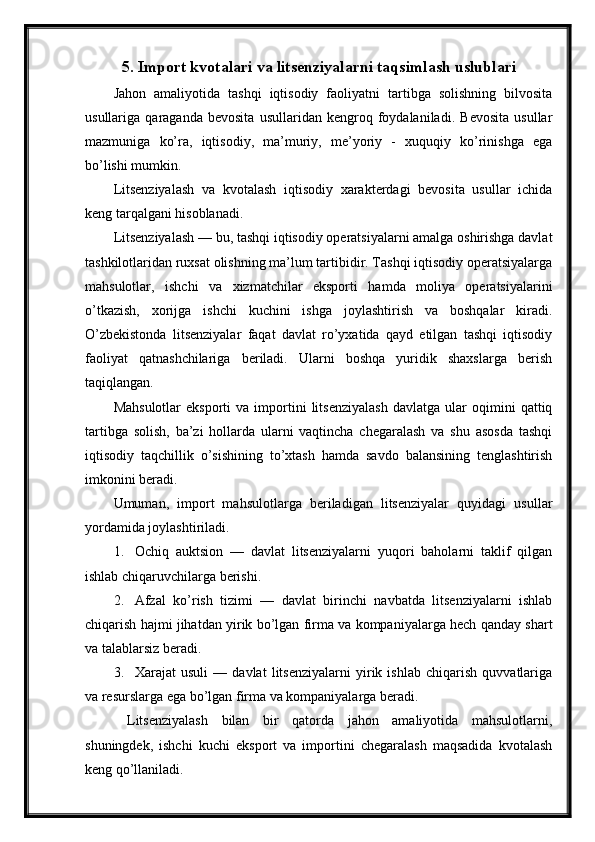 5. Import kvotalari va litsenziyalarni taqsimlash uslublari
Jahon   amaliyotida   tashqi   iqtisodiy   faoliyatni   tartibga   solishning   bilvosita
usullariga   qaraganda   bevosita   usullaridan   kengroq   foydalaniladi.   Bevosita   usullar
mazmuniga   ko’ra,   iqtisodiy,   ma’muriy,   me’yoriy   -   xuquqiy   ko’rinishga   ega
bo’lishi mumkin.
Litsenziyalash   va   kvotalash   iqtisodiy   xarakterdagi   bevosita   usullar   ichida
keng tarqalgani hisoblanadi. 
Litsenziyalash — bu, tashqi iqtisodiy operatsiyalarni amalga oshirishga davlat
tashkilotlaridan ruxsat olishning ma’lum tartibidir. Tashqi iqtisodiy operatsiyalarga
mahsulotlar,   ishchi   va   xizmatchilar   eksporti   hamda   moliya   operatsiyalarini
o’tkazish,   xorijga   ishchi   kuchini   ishga   joylashtirish   va   boshqalar   kiradi.
O’zbekistonda   litsenziyalar   faqat   davlat   ro’yxatida   qayd   etilgan   tashqi   iqtisodiy
faoliyat   qatnashchilariga   beriladi.   Ularni   boshqa   yuridik   shaxslarga   berish
taqiqlangan. 
Mahsulotlar   eksporti   va  importini   litsenziyalash   davlatga  ular   oqimini   qattiq
tartibga   solish,   ba’zi   hollarda   ularni   vaqtincha   chegaralash   va   shu   asosda   tashqi
iqtisodiy   taqchillik   o’sishining   to’xtash   hamda   savdo   balansining   tenglashtirish
imkonini beradi. 
Umuman,   import   mahsulotlarga   beriladigan   litsenziyalar   quyidagi   usullar
yordamida joylashtiriladi. 
1. Ochiq   auktsion   —   davlat   litsenziyalarni   yuqori   baholarni   taklif   qilgan
ishlab chiqaruvchilarga berishi. 
2. Afzal   ko’rish   tizimi   —   davlat   birinchi   navbatda   litsenziyalarni   ishlab
chiqarish hajmi jihatdan yirik bo’lgan firma va kompaniyalarga hech qanday shart
va talablarsiz beradi. 
3. Xarajat   usuli   —   davlat   litsenziyalarni   yirik   ishlab   chiqarish   quvvatlariga
va resurslarga ega bo’lgan firma va kompaniyalarga beradi. 
  Litsenziyalash   bilan   bir   qatorda   jahon   amaliyotida   mahsulotlarni,
shuningdek,   ishchi   kuchi   eksport   va   importini   chegaralash   maqsadida   kvotalash
keng qo’llaniladi.