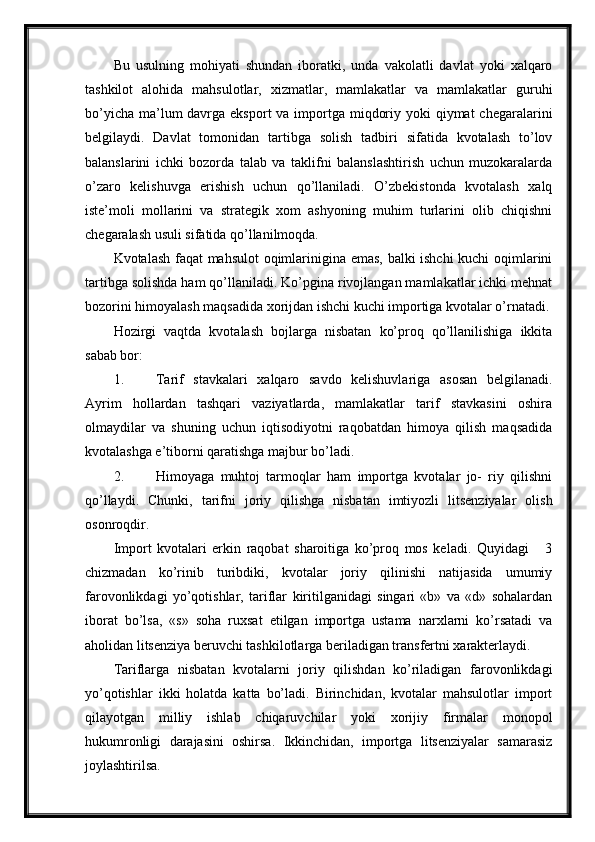 Bu   usulning   mohiyati   shundan   iboratki,   unda   vakolatli   davlat   yoki   xalqaro
tashkilot   alohida   mahsulotlar,   xizmatlar,   mamlakatlar   va   mamlakatlar   guruhi
bo’yicha  ma’lum  davrga eksport  va importga miqdoriy yoki  qiymat  chegaralarini
belgilaydi.   Davlat   tomonidan   tartibga   solish   tadbiri   sifatida   kvotalash   to’lov
balanslarini   ichki   bozorda   talab   va   taklifni   balanslashtirish   uchun   muzokaralarda
o’zaro   kelishuvga   erishish   uchun   qo’llaniladi.   O’zbekistonda   kvotalash   xalq
iste’moli   mollarini   va   strategik   xom   ashyoning   muhim   turlarini   olib   chiqishni
chegaralash usuli sifatida qo’llanilmoqda. 
Kvotalash faqat mahsulot  oqimlarinigina emas, balki ishchi kuchi  oqimlarini
tartibga solishda ham qo’llaniladi. Ko’pgina rivojlangan mamlakatlar ichki mehnat
bozorini himoyalash maqsadida xorijdan ishchi kuchi importiga kvotalar o’rnatadi.
Hozirgi   vaqtda   kvotalash   bojlarga   nisbatan   ko’proq   qo’llanilishiga   ikkita
sabab bor: 
1. Tarif   stavkalari   xalqaro   savdo   kelishuvlariga   asosan   belgilanadi.
Ayrim   hollardan   tashqari   vaziyatlarda,   mamlakatlar   tarif   stavkasini   oshira
olmaydilar   va   shuning   uchun   iqtisodiyotni   raqobatdan   himoya   qilish   maqsadida
kvotalashga e’tiborni qaratishga majbur bo’ladi. 
2. Himoyaga   muhtoj   tarmoqlar   ham   importga   kvotalar   jo-   riy   qilishni
qo’llaydi.   Chunki,   tarifni   joriy   qilishga   nisbatan   imtiyozli   litsenziyalar   olish
osonroqdir. 
Import   kvotalari   erkin   raqobat   sharoitiga   ko’proq   mos   keladi.   Quyidagi       3
chizmadan   ko’rinib   turibdiki,   kvotalar   joriy   qilinishi   natijasida   umumiy
farovonlikdagi   yo’qotishlar,   tariflar   kiritilganidagi   singari   «b»   va   «d»   sohalardan
iborat   bo’lsa,   «s»   soha   ruxsat   etilgan   importga   ustama   narxlarni   ko’rsatadi   va
aholidan litsenziya beruvchi tashkilotlarga beriladigan transfertni xarakterlaydi. 
Tariflarga   nisbatan   kvotalarni   joriy   qilishdan   ko’riladigan   farovonlikdagi
yo’qotishlar   ikki   holatda   katta   bo’ladi.   Birinchidan,   kvotalar   mahsulotlar   import
qilayotgan   milliy   ishlab   chiqaruvchilar   yoki   xorijiy   firmalar   monopol
hukumronligi   darajasini   oshirsa.   Ikkinchidan,   importga   litsenziyalar   samarasiz
joylashtirilsa.  