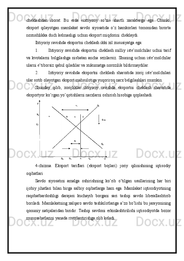 cheklashdan   iborat.   Bu   erda   «ixtiyoriy   so’zi»   shartli   xarakterga   ega.   Chunki,
eksport   qilayotgan   mamlakat   savdo   siyosatida   o’z   hamkorlari   tomonidan   birorta
noxushlikka duch kelmasligi uchun eksport miqdorini cheklaydi. 
Ihtiyoriy ravishda eksportni cheklash ikki xil xususiyatga ega:
1. Ihtiyoriy ravishda  eksportni  cheklash  milliy iste’molchilar  uchui  tarif
va   kvotalarni   bslgilashga   nisbatan   ancha   sezilarsiz.   Shuning   uchun   iste’molchilar
ularni e’tiborsiz qabul qiladilar va xukumatga norozilik bildirmaydilar. 
2. Ixtiyoriy   ravishda   eksportni   cheklash   sharoitida   xorij   iste’molchilari
ular sotib olayotgan eksport mahsulotiga yuqoriroq narx belgilashlari mumkin. 
Shunday   qilib,   xorijliklar   ihtiyoriy   ravishda   eksportni   cheklash   sharoitida
eksportyor ko’rgan yo’qotishlarni narxlarni oshirish hisobiga qoplashadi. 
   
4-chizma.   Eksport   tariflari   (eksport   bojlari)   joriy   qilinishining   iqtisodiy
oqibatlari
Savdo   siyosatini   amalga   oshirishning   ko’rib   o’tilgan   usullarining   har   biri
ijobiy   jihatlari   bilan   birga   salbiy   oqibatlarga   ham   ega.   Mamlakat   iqtisodiyotining
raqobatbardoshligi   darajasi   kuchayib   borgani   sari   tashqi   savdo   liberallashtirib
boriladi. Mamlakatning xalqaro savdo tashkilotlariga a’zo bo’lishi bu jarayonining
qonuniy  natijalaridan   biridir.  Tashqi   savdoni  erkinlashtirilishi   iqtisodiyotda  bozor
munosabatlarini yanada rivojlantirishga olib keladi.  