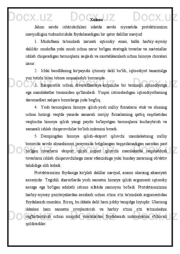 Xulosa
Jahon   savdo   ishtirokchilari   odatda   savdo   siyosatida   protektsionizm
mavjudligini tushuntirishda foydalanadigan bir qator dalillar mavjud:
1. Mudofaani   ta'minlash   zarurati   iqtisodiy   emas,   balki   harbiy-siyosiy
dalildir:  mudofaa yoki  urush  uchun zarur  bo'lgan strategik tovarlar  va  materiallar
ishlab chiqaradigan tarmoqlarni saqlash va mustahkamlash uchun himoya choralari
zarur.
2. Ichki   bandlikning   ko'payishi   ijtimoiy   dalil   bo'lib,   iqtisodiyot   tanazzulga
yuz tutishi bilan tobora ommalashib bormoqda.
3. Barqarorlik   uchun   diversifikatsiya-ko'pincha   bir   tarmoqli   iqtisodiyotga
ega   mamlakatlar   tomonidan   qo'llaniladi.   Yuqori   ixtisoslashgan   iqtisodiyotlarning
daromadlari xalqaro bozorlarga juda bog'liq.
4. Yosh   tarmoqlarni   himoya   qilish-yosh   milliy   firmalarni   etuk   va   shuning
uchun   hozirgi   vaqtda   yanada   samarali   xorijiy   firmalarning   qattiq   raqobatidan
vaqtincha   himoya   qilish   yangi   paydo   bo'layotgan   tarmoqlarni   kuchaytirish   va
samarali ishlab chiqaruvchilar bo'lish imkonini beradi.
5. Dempingdan   himoya   qilish-eksport   qiluvchi   mamlakatning   milliy
bozorida  savdo  almashinuvi  jarayonida  belgilangan taqqoslanadigan   narxdan past
bo'lgan   tovarlarni   eksport   qilish   import   qiluvchi   mamlakatda   raqobatdosh
tovarlarni ishlab chiqaruvchilarga zarar etkazishiga yoki bunday zararning ob'ektiv
tahdidiga olib keladi.
Protektsionizm   foydasiga   ko'plab   dalillar   mavjud,   ammo   ularning   aksariyati
asossizdir.   Tegishli   sharoitlarda   yosh   sanoatni   himoya   qilish   argumenti   iqtisodiy
asosga   ega   bo'lgan   adolatli   istisno   sifatida   namoyon   bo'ladi.   Protektsionizmni
harbiy-siyosiy   pozitsiyalardan   asoslash   uchun   o'zini   o'zi   ta'minlash   argumentidan
foydalanish mumkin. Biroq, bu ikkala dalil ham jiddiy tanqidga loyiqdir. Ularning
ikkalasi   ham   sanoatni   rivojlantirish   va   harbiy   o'zini   o'zi   ta'minlashni
rag'batlantirish   uchun   muqobil   vositalardan   foydalanish   imkoniyatini   e'tiborsiz
qoldiradilar. 