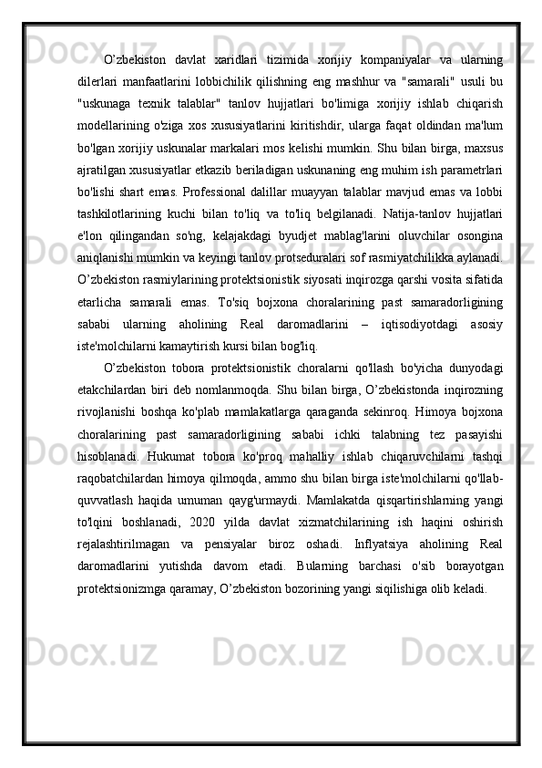 O’zbekiston   davlat   xaridlari   tizimida   xorijiy   kompaniyalar   va   ularning
dilerlari   manfaatlarini   lobbichilik   qilishning   eng   mashhur   va   "samarali"   usuli   bu
"uskunaga   texnik   talablar"   tanlov   hujjatlari   bo'limiga   xorijiy   ishlab   chiqarish
modellarining   o'ziga   xos   xususiyatlarini   kiritishdir,   ularga   faqat   oldindan   ma'lum
bo'lgan xorijiy uskunalar markalari mos kelishi mumkin. Shu bilan birga, maxsus
ajratilgan xususiyatlar etkazib beriladigan uskunaning eng muhim ish parametrlari
bo'lishi   shart   emas.   Professional   dalillar   muayyan   talablar   mavjud   emas   va   lobbi
tashkilotlarining   kuchi   bilan   to'liq   va   to'liq   belgilanadi.   Natija-tanlov   hujjatlari
e'lon   qilingandan   so'ng,   kelajakdagi   byudjet   mablag'larini   oluvchilar   osongina
aniqlanishi mumkin va keyingi tanlov protseduralari sof rasmiyatchilikka aylanadi.
O’zbekiston rasmiylarining protektsionistik siyosati inqirozga qarshi vosita sifatida
etarlicha   samarali   emas.   To'siq   bojxona   choralarining   past   samaradorligining
sababi   ularning   aholining   Real   daromadlarini   –   iqtisodiyotdagi   asosiy
iste'molchilarni kamaytirish kursi bilan bog'liq.
O’zbekiston   tobora   protektsionistik   choralarni   qo'llash   bo'yicha   dunyodagi
etakchilardan   biri   deb   nomlanmoqda.   Shu   bilan   birga,   O’zbekistonda   inqirozning
rivojlanishi   boshqa   ko'plab   mamlakatlarga   qaraganda   sekinroq.   Himoya   bojxona
choralarining   past   samaradorligining   sababi   ichki   talabning   tez   pasayishi
hisoblanadi.   Hukumat   tobora   ko'proq   mahalliy   ishlab   chiqaruvchilarni   tashqi
raqobatchilardan himoya qilmoqda, ammo shu bilan birga iste'molchilarni qo'llab-
quvvatlash   haqida   umuman   qayg'urmaydi.   Mamlakatda   qisqartirishlarning   yangi
to'lqini   boshlanadi,   2020   yilda   davlat   xizmatchilarining   ish   haqini   oshirish
rejalashtirilmagan   va   pensiyalar   biroz   oshadi.   Inflyatsiya   aholining   Real
daromadlarini   yutishda   davom   etadi.   Bularning   barchasi   o'sib   borayotgan
protektsionizmga qaramay, O’zbekiston bozorining yangi siqilishiga olib keladi.