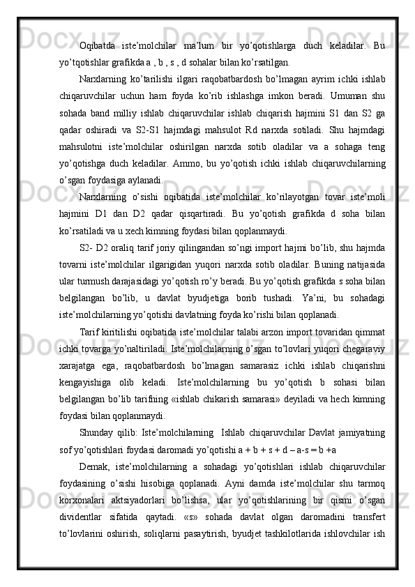 Oqibatda   iste’molchilar   ma’lum   bir   yo’qotishlarga   duch   keladilar.   Bu
yo’tqotishlar grafikda a , b , s , d sohalar bilan ko’rsatilgan. 
Narxlarning   ko’tarilishi   ilgari   raqobatbardosh   bo’lmagan   ayrim   ichki   ishlab
chiqaruvchilar   uchun   ham   foyda   ko’rib   ishlashga   imkon   beradi.   Umuman   shu
sohada   band   milliy   ishlab   chiqaruvchilar   ishlab   chiqarish   hajmini   S1   dan   S2   ga
qadar   oshiradi   va   S2-S1   hajmdagi   mahsulot   Rd   narxda   sotiladi.   Shu   hajmdagi
mahsulotni   iste’molchilar   oshirilgan   narxda   sotib   oladilar   va   a   sohaga   teng
yo’qotishga   duch   keladilar.   Ammo,   bu   yo’qotish   ichki   ishlab   chiqaruvchilarning
o’sgan foydasiga aylanadi. 
Narxlarning   o’sishi   oqibatida   iste’molchilar   ko’rilayotgan   tovar   iste’moli
hajmini   D1   dan   D2   qadar   qisqartiradi.   Bu   yo’qotish   grafikda   d   soha   bilan
ko’rsatiladi va u xech kimning foydasi bilan qoplanmaydi. 
S2- D2 oraliq tarif joriy qilingandan so’ngi import hajmi bo’lib, shu hajmda
tovarni   iste’molchilar   ilgarigidan   yuqori   narxda   sotib   oladilar.   Buning   natijasida
ular turmush darajasidagi yo’qotish ro’y beradi. Bu yo’qotish grafikda s soha bilan
belgilangan   bo’lib,   u   davlat   byudjetiga   borib   tushadi.   Ya’ni,   bu   sohadagi
iste’molchilarning yo’qotishi davlatning foyda ko’rishi bilan qoplanadi. 
Tarif kiritilishi oqibatida iste’molchilar talabi arzon import tovaridan qimmat
ichki tovarga yo’naltiriladi. Iste’molchilarning o’sgan to’lovlari yuqori chegaraviy
xarajatga   ega,   raqobatbardosh   bo’lmagan   samarasiz   ichki   ishlab   chiqarishni
kengayishiga   olib   keladi.   Iste’molchilarning   bu   yo’qotish   b   sohasi   bilan
belgilangan bo’lib tarifning «ishlab chikarish samarasi» deyiladi va hech kimning
foydasi bilan qoplanmaydi. 
Shunday   qilib:   Iste’molchilarning     Ishlab   chiqaruvchilar   Davlat   jamiyatning
sof yo’qotishlari foydasi daromadi yo’qotishi a + b + s + d – a-s = b +a 
Demak,   iste’molchilarning   a   sohadagi   yo’qotishlari   ishlab   chiqaruvchilar
foydasining   o’sishi   hisobiga   qoplanadi.   Ayni   damda   iste’molchilar   shu   tarmoq
korxonalari   aktsiyadorlari   bo’lishsa,   ular   yo’qotishlarining   bir   qismi   o’sgan
dividentlar   sifatida   qaytadi.   «s»   sohada   davlat   olgan   daromadini   transfert
to’lovlarini   oshirish,   soliqlarni   pasaytirish,   byudjet   tashkilotlarida   ishlovchilar   ish 