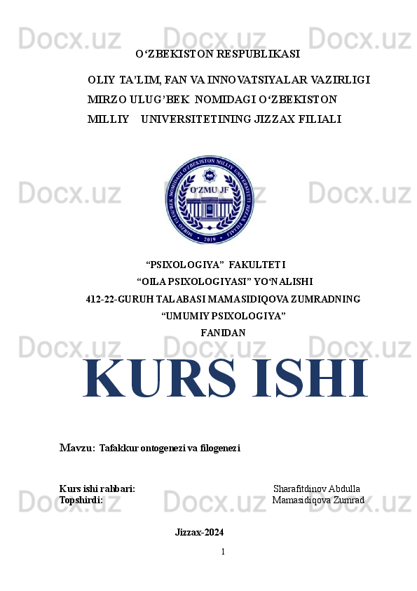                            O ZBEKISTONʻ   RESPUBLIKASI 
          OLIY   TA’LIM,   FAN   VA   INNOVATSIYALAR   VAZIRLIGI
          MIRZO   ULUG’BEK   NOMIDAGI   O ZBEKISTON	
ʻ
            MILLIY    UNIVERSITETINING   JIZZAX   FILIALI
 
                                   “PSIXOLOGIYA”  FAKULTETI 
 “OILA PSIXOLOGIYASI” YO NALISHI
ʻ
412-22-GURUH TALABASI  MAMASIDIQOVA ZUMRADNING
“UMUMIY PSIXOLOGIYA”
FANIDAN
   KURS ISHI
Mavzu:  Tafakkur ontogenezi va filogenezi
Kurs ishi rahbari:                                                         Sharafitdinov Abdulla
Topshirdi:                                                                      Mamasidiqova Zumrad
                                               
                                               Jizzax-2024
1 