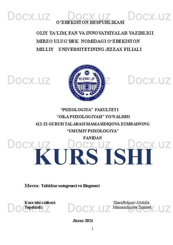 O ZBEKISTONʻ   RESPUBLIKASI 
          OLIY   TA’LIM,   FAN   VA   INNOVATSIYALAR   VAZIRLIGI
          MIRZO   ULUG’BEK   NOMIDAGI   O ZBEKISTON	
ʻ
            MILLIY    UNIVERSITETINING   JIZZAX   FILIALI
 
                                   “PSIXOLOGIYA”  FAKULTETI 
 “OILA PSIXOLOGIYASI” YO NALISHI
ʻ
412-22-GURUH TALABASI  MAMASIDIQOVA ZUMRADNING
“UMUMIY PSIXOLOGIYA”
FANIDAN
   KURS ISHI
Mavzu:  Tafakkur ontogenezi va filogenezi
Kurs ishi rahbari:                                                         Sharafitdinov Abdulla
Topshirdi:                                                                      Mamasidiqova Zumrad
                                               
                                               Jizzax-2024
1