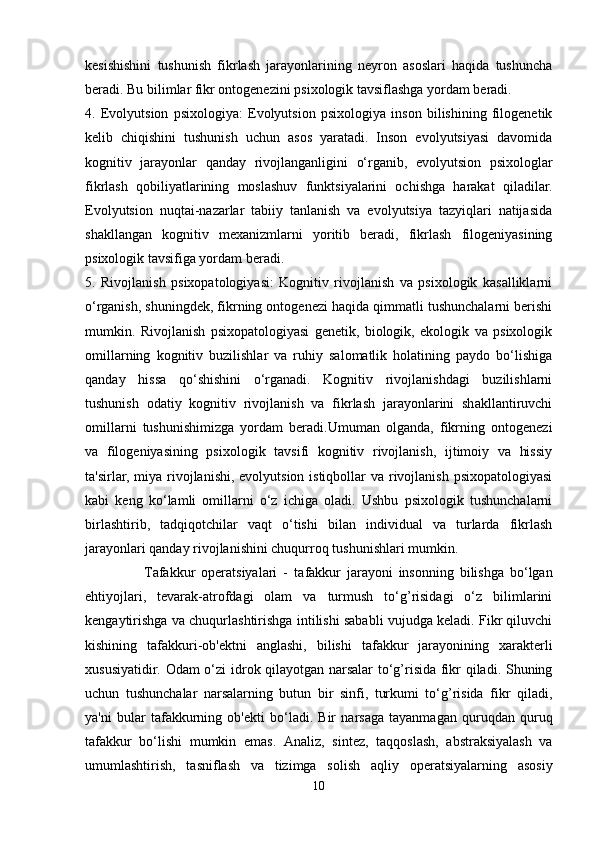 kesishishini   tushunish   fikrlash   jarayonlarining   neyron   asoslari   haqida   tushuncha
beradi. Bu bilimlar fikr ontogenezini psixologik tavsiflashga yordam beradi.
4.   Evolyutsion   psixologiya:   Evolyutsion   psixologiya   inson   bilishining   filogenetik
kelib   chiqishini   tushunish   uchun   asos   yaratadi.   Inson   evolyutsiyasi   davomida
kognitiv   jarayonlar   qanday   rivojlanganligini   o‘rganib,   evolyutsion   psixologlar
fikrlash   qobiliyatlarining   moslashuv   funktsiyalarini   ochishga   harakat   qiladilar.
Evolyutsion   nuqtai-nazarlar   tabiiy   tanlanish   va   evolyutsiya   tazyiqlari   natijasida
shakllangan   kognitiv   mexanizmlarni   yoritib   beradi,   fikrlash   filogeniyasining
psixologik tavsifiga yordam beradi.
5.   Rivojlanish   psixopatologiyasi:   Kognitiv   rivojlanish   va   psixologik   kasalliklarni
o‘rganish, shuningdek, fikrning ontogenezi haqida qimmatli tushunchalarni berishi
mumkin.   Rivojlanish   psixopatologiyasi   genetik,   biologik,   ekologik   va   psixologik
omillarning   kognitiv   buzilishlar   va   ruhiy   salomatlik   holatining   paydo   bo‘lishiga
qanday   hissa   qo‘shishini   o‘rganadi.   Kognitiv   rivojlanishdagi   buzilishlarni
tushunish   odatiy   kognitiv   rivojlanish   va   fikrlash   jarayonlarini   shakllantiruvchi
omillarni   tushunishimizga   yordam   beradi.Umuman   olganda,   fikrning   ontogenezi
va   filogeniyasining   psixologik   tavsifi   kognitiv   rivojlanish,   ijtimoiy   va   hissiy
ta'sirlar, miya rivojlanishi, evolyutsion istiqbollar  va rivojlanish psixopatologiyasi
kabi   keng   ko‘lamli   omillarni   o‘z   ichiga   oladi.   Ushbu   psixologik   tushunchalarni
birlashtirib,   tadqiqotchilar   vaqt   o‘tishi   bilan   individual   va   turlarda   fikrlash
jarayonlari qanday rivojlanishini chuqurroq tushunishlari mumkin.
                    Tafakkur   operatsiyalari   -   t afakkur   jarayoni   insonning   bilishga   bo‘lgan
ehtiyojlari,   tevarak-atrofdagi   olam   va   turmush   to‘g’risidagi   o‘z   bilimlarini
kengaytirishga va chuqurlashtirishga intilishi sababli vujudga keladi. Fikr qiluvchi
kishining   tafakkuri-ob'ektni   anglashi,   bilishi   tafakkur   jarayonining   xarakterli
xususiyatidir. Odam o‘zi idrok qilayotgan narsalar  to‘g’risida fikr qiladi. Shuning
uchun   tushunchalar   narsalarning   butun   bir   sinfi,   turkumi   to‘g’risida   fikr   qiladi,
ya'ni   bular   tafakkurning   ob'ekti   bo‘ladi.   Bir   narsaga   tayanmagan   quruqdan   quruq
tafakkur   bo‘lishi   mumkin   emas.   Analiz,   sintez,   taqqoslash,   abstraksiyalash   va
umumlashtirish,   tasniflash   va   tizimga   solish   aqliy   operatsiyalarning   asosiy
10