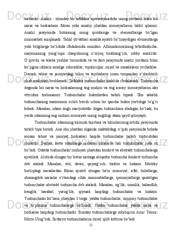 turlaridir.   Analiz   - shunday bir tafakkur operatsiyasidirki uning yordami bilan biz
narsa   va   hodisalarni   fikran   yoki   amaliy   jihatdan   xususiyatlarini   tahlil   qilamiz.
Analiz   jarayonida   butunning   uning   qismlariga   va   elementlariga   bo‘lgan
munosabati aniqlanadi. Tahlil ob'ektlari amalda ajratib bo‘lmaydigan elementlarga
yoki   belgilarga   bo‘lishda   ifodalanishi   mumkin.   Allomalarimizning   ta'kidlashicha,
maymunning   yong’oqni   chaqishining   o‘ziyoq   boshlang’ich,   oddiy   analizdir.
O‘quvchi va talaba yoshlar turmushda va va dars jarayonida analiz yordami bilan
ko‘pgina ishlarni amalga oshiradilar, topshiriqlar, misol va masalalarni yechadilar.
Demak,   tabiat   va   jamiyatdagi   bilim   va   tajribalarni   inson   tomonidan   o‘zlashtirib
olish analizdan boshlanadi. Tafakkur tushunchalar shaklida ifodalanadi.  Tushuncha
deganda   biz  narsa   va   hodisalarning   eng  muhim   va  eng   asosiy   xususiyatlarini   aks
ettirishni   tushunamiz.   Tushunchalar   hukmlardan   tarkib   topadi.   Shu   sababli
tushunchaning   mazmunini   ochib   berish   uchun   bir   qancha   hukm   yurtishga   to‘g’ri
keladi. Masalan,  odam ongli mavjudotdir degan tushunchani  oladigan bo‘lsak, bu
yerda odamning eng muhim xususiyati uning ongliligi ekani qayd qilinyapti. 
         Tushunchalar odamning turmush tajribasi va bilimlarining ortishi jarayonida
tarkib topa boradi. Ana shu jihatdan olganda maktabdagi o‘qish jarayonida bolada
asosan   tabiat   va   jamiyat   hodisalari   haqida   tushunchalar   tarkib   toptirishdan
iboratdir.   Demak,   katta   odamlarga   nisbatan   bolalarda   hali   tushunchalar   juda   oz
bo‘ladi. Odatda tushunchalar mohiyati jihatidan konkret va abstrakt tushunchalarga
ajratiladi. Alohida olingan bir butun narsaga aloqador tushuncha konkret tushuncha
deb   ataladi.   Masalan,   stol,   divan,   qayrag’och,   traktor   va   hokazo.   Moddiy
borliqdagi   narsalardan   fikran   ajratib   olingan   ba'zi   xususiyat,   sifat,   holatlarga,
shuningdek   narsalar   o‘rtasidagi   ichki   munosabatlarga,   qonuniyatlarga   qaratilgan
tushunchalar   abstrakt   tushuncha   deb   ataladi.   Masalan,   og’lik,   uzunlik,   balandlik,
kenglik,   harakat,   yorug’lik,   qiymati   haqidagi   tushunchalar   va   hokazo.
Tushunchalar ko‘lami jihatidan 3 turga: yakka tushunchalar, umumiy tushunchalar
va   to‘planma   tushunchalarga   bo‘linadi.   Yakka   tushunchalar   yakka   narsa   va
hodisalar  haqidagi  tushunchadir. Bunday  tushunchalarga sohibqiron Amir  Temur,
Mirzo Ulug’bek, Sirdaryo tushunchalarini misol qilib keltirsa bo‘ladi. 
11