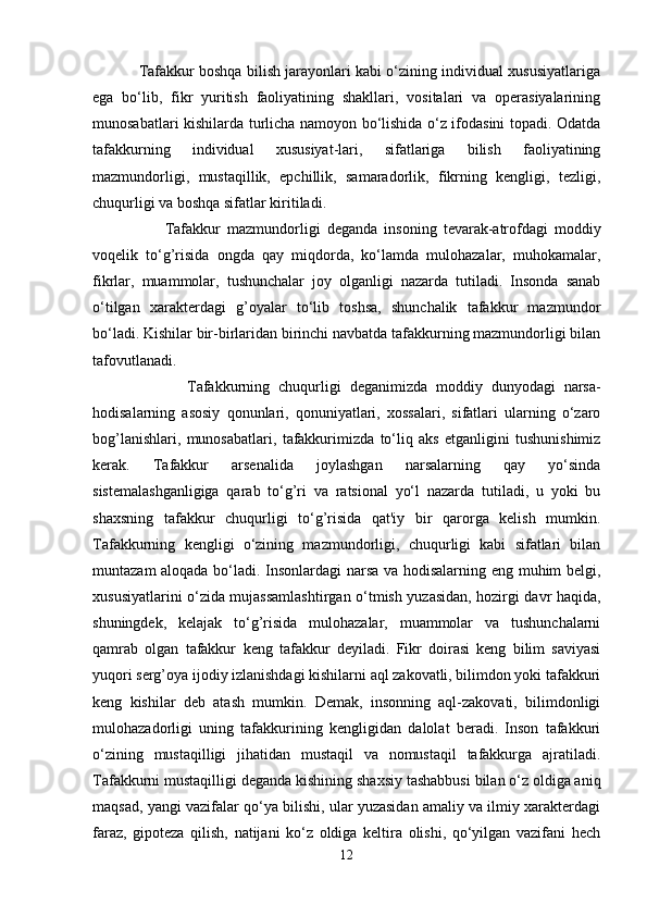                Tafakkur boshqa bilish jarayonlari kabi o‘zining individual xususiyatlariga
ega   bo‘lib,   fikr   yuritish   faoliyatining   shakllari,   vositalari   va   operasiyalarining
munosabatlari kishilarda turlicha namoyon bo‘lishida o‘z ifodasini topadi. Odatda
tafakkurning   individual   xususiyat-lari,   sifatlariga   bilish   faoliyatining
mazmundorligi,   mustaqillik,   epchillik,   samaradorlik,   fikrning   kengligi,   tezligi,
chuqurligi va boshqa sifatlar kiritiladi. 
                      Tafakkur   mazmundorligi   deganda   insoning   tevarak-atrofdagi   moddiy
voqelik   to‘g’risida   ongda   qay   miqdorda,   ko‘lamda   mulohazalar,   muhokamalar,
fikrlar,   muammolar,   tushunchalar   joy   olganligi   nazarda   tutiladi.   Insonda   sanab
o‘tilgan   xarakterdagi   g’oyalar   to‘lib   toshsa,   shunchalik   tafakkur   mazmundor
bo‘ladi. Kishilar bir-birlaridan birinchi navbatda tafakkurning mazmundorligi bilan
tafovutlanadi.
                      Tafakkurning   chuqurligi   deganimizda   moddiy   dunyodagi   narsa-
hodisalarning   asosiy   qonunlari,   qonuniyatlari,   xossalari,   sifatlari   ularning   o‘zaro
bog’lanishlari,   munosabatlari,   tafakkurimizda   to‘liq   aks   etganligini   tushunishimiz
kerak.   Tafakkur   arsenalida   joylashgan   narsalarning   qay   yo‘sinda
sistemalashganligiga   qarab   to‘g’ri   va   ratsional   yo‘l   nazarda   tutiladi,   u   yoki   bu
shaxsning   tafakkur   chuqurligi   to‘g’risida   qat'iy   bir   qarorga   kelish   mumkin.
Tafakkurning   kengligi   o‘zining   mazmundorligi,   chuqurligi   kabi   sifatlari   bilan
muntazam aloqada bo‘ladi. Insonlardagi narsa va hodisalarning eng muhim belgi,
xususiyatlarini o‘zida mujassamlashtirgan o‘tmish yuzasidan, hozirgi davr haqida,
shuningdek,   kelajak   to‘g’risida   mulohazalar,   muammolar   va   tushunchalarni
qamrab   olgan   tafakkur   keng   tafakkur   deyiladi.   Fikr   doirasi   keng   bilim   saviyasi
yuqori serg’oya ijodiy izlanishdagi kishilarni aql zakovatli, bilimdon yoki tafakkuri
keng   kishilar   deb   atash   mumkin.   Demak,   insonning   aql-zakovati,   bilimdonligi
mulohazadorligi   uning   tafakkurining   kengligidan   dalolat   beradi.   Inson   tafakkuri
o‘zining   mustaqilligi   jihatidan   mustaqil   va   nomustaqil   tafakkurga   ajratiladi.
Tafakkurni mustaqilligi   deganda kishining shaxsiy tashabbusi bilan o‘z oldiga aniq
maqsad, yangi vazifalar qo‘ya bilishi, ular yuzasidan amaliy va ilmiy xarakterdagi
faraz,   gipoteza   qilish,   natijani   ko‘z   oldiga   keltira   olishi,   qo‘yilgan   vazifani   hech
12 