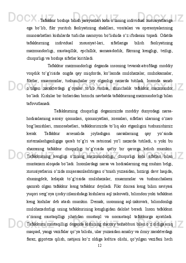 Tafakkur boshqa bilish jarayonlari kabi o‘zining individual xususiyatlariga
ega   bo‘lib,   fikr   yuritish   faoliyatining   shakllari,   vositalari   va   operasiyalarining
munosabatlari kishilarda turlicha namoyon bo‘lishida o‘z ifodasini topadi. Odatda
tafakkurning   individual   xususiyat-lari,   sifatlariga   bilish   faoliyatining
mazmundorligi,   mustaqillik,   epchillik,   samaradorlik,   fikrning   kengligi,   tezligi,
chuqurligi va boshqa sifatlar kiritiladi. 
                      Tafakkur   mazmundorligi   deganda   insoning   tevarak-atrofdagi   moddiy
voqelik   to‘g’risida   ongda   qay   miqdorda,   ko‘lamda   mulohazalar,   muhokamalar,
fikrlar,   muammolar,   tushunchalar   joy   olganligi   nazarda   tutiladi.   Insonda   sanab
o‘tilgan   xarakterdagi   g’oyalar   to‘lib   toshsa,   shunchalik   tafakkur   mazmundor
bo‘ladi. Kishilar bir-birlaridan birinchi navbatda tafakkurning mazmundorligi bilan
tafovutlanadi.
                      Tafakkurning   chuqurligi   deganimizda   moddiy   dunyodagi   narsa-
hodisalarning   asosiy   qonunlari,   qonuniyatlari,   xossalari,   sifatlari   ularning   o‘zaro
bog’lanishlari,   munosabatlari,   tafakkurimizda   to‘liq   aks   etganligini   tushunishimiz
kerak.   Tafakkur   arsenalida   joylashgan   narsalarning   qay   yo‘sinda
sistemalashganligiga   qarab   to‘g’ri   va   ratsional   yo‘l   nazarda   tutiladi,   u   yoki   bu
shaxsning   tafakkur   chuqurligi   to‘g’risida   qat'iy   bir   qarorga   kelish   mumkin.
Tafakkurning   kengligi   o‘zining   mazmundorligi,   chuqurligi   kabi   sifatlari   bilan
muntazam aloqada bo‘ladi. Insonlardagi narsa va hodisalarning eng muhim belgi,
xususiyatlarini o‘zida mujassamlashtirgan o‘tmish yuzasidan, hozirgi davr haqida,
shuningdek,   kelajak   to‘g’risida   mulohazalar,   muammolar   va   tushunchalarni
qamrab   olgan   tafakkur   keng   tafakkur   deyiladi.   Fikr   doirasi   keng   bilim   saviyasi
yuqori serg’oya ijodiy izlanishdagi kishilarni aql zakovatli, bilimdon yoki tafakkuri
keng   kishilar   deb   atash   mumkin.   Demak,   insonning   aql-zakovati,   bilimdonligi
mulohazadorligi   uning   tafakkurining   kengligidan   dalolat   beradi.   Inson   tafakkuri
o‘zining   mustaqilligi   jihatidan   mustaqil   va   nomustaqil   tafakkurga   ajratiladi.
Tafakkurni mustaqilligi   deganda kishining shaxsiy tashabbusi bilan o‘z oldiga aniq
maqsad, yangi vazifalar qo‘ya bilishi, ular yuzasidan amaliy va ilmiy xarakterdagi
faraz,   gipoteza   qilish,   natijani   ko‘z   oldiga   keltira   olishi,   qo‘yilgan   vazifani   hech
12