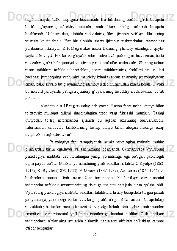 tugallanmaydi,   balki   faqatgina   boshlanadi.   Bu   bilishning   boshlang’ich   bosqichi
bo‘lib,   g’oyaning   sub'ektiv   holatidir,   endi   fikrni   amalga   oshirish   bosqichi
boshlanadi.   Uchinchidan ,   alohida   individning   fikri   ijtimoiy   yetilgan   fikrlarning
xususiy   ko‘rinishidir.   Har   bir   alohida   shaxs   ijtimoiy   tushunchalar,   tasavvurlar
yordamida   fikrlaydi.   K.R.Megrelidze   inson   fikrining   ijtimoiy   ekanligini   qayta-
qayta ta'kidlaydi. Fikrlar va g’oyalar erkin individual ijodning mahsuli emas, balki
individning o‘zi kabi jamiyat va ijtimoiy munosabatlar mahsulidir. Shuning uchun
inson   tafakkuri   tafakkur   bosqichlari,   inson   tafakkurining   shakllari   va   usullari
haqidagi jumboqning yechimini mantiqiy izlanishlardan an'anaviy psixologiyadan
emas, balki avvalo bu g’oyalarning ijtimoiy kelib chiqishidan izlash kerak. U yoki
bu   individ   jamiyatda   yetilgan   ijtimoiy   g’oyalarning   tasodifiy   ifodalovchisi   bo‘lib
qoladi. 
                     Akademik   A.I.Berg   shunday deb yozadi "inson faqat tashqi dunyo bilan
to‘xtovsiz   muloqot   qilishi   sharoitidagina   uzoq   vaqt   fikrlashi   mumkin.   Tashqi
dunyodan   to‘liq   informasion   ajralish   bu   aqldan   ozishning   boshlanishidir.
Informasion   undovchi   tafakkurning   tashqi   dunyo   bilan   aloqasi   insonga   oziq-
ovqatdek, issiqlikdek zarur". 
                        Psixologiya   fani   taraqqiyotida   nemis   psixologiya   maktabi   muhim
o‘rinlardan   birini   egallaydi   va   asrimizning   boshlarida   Germaniyada   Vyursburg
psixologiya   maktabi   deb   nomlangan   yangi   yo‘nalishga   ega   bo‘lgan   psixologik
oqim paydo bo‘ldi. Mazkur yo‘nalishning yirik vakillari sifatida   O.Kyulpe   (1862-
1915),   K. Byuller   (1879-1922),   A.Messer   (1837-1937),   Ax.Narsis   (1871-1946) va
boshqalarni   sanab   o‘tish   lozim.   Ular   tomonidan   olib   borilgan   eksperimental
tadqiqotlar   tafakkur   muammosining   rivojiga   ma'lum   darajada   hissa   qo‘sha   oldi.
Vyursburg psixologiya maktabi vakillari tafakkurni hissiy bosqichda turgan psixik
jarayonlarga, ya'ni sezgi va tasavvurlarga ajratib o‘rganishda rasional bosqichdagi
murakkab   jihatlardan  mexanik   ravishda   vujudga  keladi,   deb   tushuntirish   mumkin
emasligini   eksperimental   yo‘l   bilan   isbotlashga   harakat   qildilar.   Olib   borilgan
tadqiqotlarni o‘zlarining ustilarida o‘tkazib, natijalarni ob'ektiv bo‘lishiga kamroq
e'tibor berganlar. 
15 