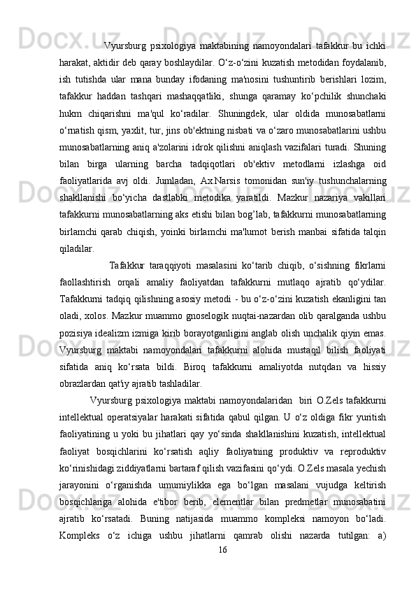                       Vyursburg   psixologiya   maktabining   namoyondalari   tafakkur   bu   ichki
harakat, aktidir deb qaray boshlaydilar. O‘z-o‘zini kuzatish metodidan foydalanib,
ish   tutishda   ular   mana   bunday   ifodaning   ma'nosini   tushuntirib   berishlari   lozim,
tafakkur   haddan   tashqari   mashaqqatliki,   shunga   qaramay   ko‘pchilik   shunchaki
hukm   chiqarishni   ma'qul   ko‘radilar.   Shuningdek,   ular   oldida   munosabatlarni
o‘rnatish qism, yaxlit, tur, jins ob'ektning nisbati va o‘zaro munosabatlarini ushbu
munosabatlarning aniq a'zolarini idrok qilishni  aniqlash vazifalari turadi. Shuning
bilan   birga   ularning   barcha   tadqiqotlari   ob'ektiv   metodlarni   izlashga   oid
faoliyatlarida   avj   oldi.   Jumladan,   Ax.Narsis   tomonidan   sun'iy   tushunchalarning
shakllanishi   bo‘yicha   dastlabki   metodika   yaratildi.   Mazkur   nazariya   vakillari
tafakkurni munosabatlarning aks etishi bilan bog’lab, tafakkurni munosabatlarning
birlamchi   qarab   chiqish,   yoinki   birlamchi   ma'lumot   berish   manbai   sifatida   talqin
qiladilar. 
                      Tafakkur   taraqqiyoti   masalasini   ko‘tarib   chiqib,   o‘sishning   fikrlarni
faollashtirish   orqali   amaliy   faoliyatdan   tafakkurni   mutlaqo   ajratib   qo‘ydilar.
Tafakkurni tadqiq qilishning asosiy metodi - bu o‘z-o‘zini kuzatish ekanligini tan
oladi, xolos. Mazkur  muammo gnoselogik nuqtai-nazardan olib qaralganda ushbu
pozisiya idealizm izmiga kirib borayotganligini anglab olish unchalik qiyin emas.
Vyursburg   maktabi   namoyondalari   tafakkurni   alohida   mustaqil   bilish   faoliyati
sifatida   aniq   ko‘rsata   bildi.   Biroq   tafakkurni   amaliyotda   nutqdan   va   hissiy
obrazlardan qat'iy ajratib tashladilar. 
                 Vyursburg  psixologiya maktabi  namoyondalaridan   biri   O.Zels   tafakkurni
intellektual   operatsiyalar   harakati   sifatida   qabul   qilgan.   U   o‘z   oldiga  fikr   yuritish
faoliyatining   u   yoki   bu   jihatlari   qay   yo‘sinda   shakllanishini   kuzatish,   intellektual
faoliyat   bosqichlarini   ko‘rsatish   aqliy   faoliyatning   produktiv   va   reproduktiv
ko‘rinishidagi ziddiyatlarni bartaraf qilish vazifasini qo‘ydi. O.Zels masala yechish
jarayonini   o‘rganishda   umumiylikka   ega   bo‘lgan   masalani   vujudga   keltirish
bosqichlariga   alohida   e'tibor   berib,   elementlar   bilan   predmetlar   munosabatini
ajratib   ko‘rsatadi.   Buning   natijasida   muammo   kompleksi   namoyon   bo‘ladi.
Kompleks   o‘z   ichiga   ushbu   jihatlarni   qamrab   olishi   nazarda   tutilgan:   a)
16 