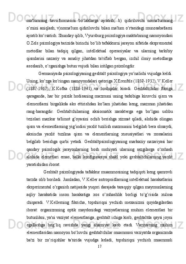 ma'lumning   tavsifnomasini   bo‘laklarga   ajratish;   b)   qidiriluvchi   noma'lumning
o‘rnini aniqlash; v)noma'lum qidiriluvchi bilan ma'lum o‘rtasidagi munosabatlarni
ajratib ko‘rsatish. Shunday qilib, Vyursburg psixologiya maktabining namoyondasi
O.Zels psixologiya tarixida birinchi bo‘lib tafakkurni jarayon sifatida ekspremental
metodlar   bilan   tadqiq   qilgan,   intellektual   operasiyalar   va   ularning   tarkibiy
qismlarini   nazariy   va   amaliy   jihatdan   ta'riflab   bergan,   izchil   ilmiy   metodlarga
asoslanib, o‘rganishga butun vujudi bilan intilgan psixologdir. 
          Germaniyada psixologiyaning geshtalt psixologiya yo‘nalishi vujudga keldi.
Uning, ko‘zga ko‘ringan namoyondalari qatoriga  X.Erenfels  (1859-1932),  V.Keller
(1887-1967),   K.Kofka   (1886-1941)   va   boshqalar   kiradi.   Geshtaltchilar   fikriga
qaraganda,   har   bir   psixik   hodisaning   mazmuni   uning   tarkibiga   kiruvchi   qism   va
elementlarni   birgalikda   aks   ettirishdan   ko‘lam   jihatidan   keng,   mazmun   jihatidan
rang-barangdir.   Geshtaltchilarning   aksiomatik   xarakterga   ega   bo‘lgan   ushbu
tezislari   mazkur   ta'limot   g’oyasini   ochib   berishga   xizmat   qiladi,   alohida   olingan
qism va elementlarning yig’indisi yaxlit tuzilish mazmunini belgilab bera olmaydi,
aksincha   yaxlit   tuzilma   qism   va   elementlarning   xususiyatlari   va   xossalarini
belgilab   berishga   qurbi   yetadi.   Geshtaltpsixologiyaning   markaziy   nazariyasi   har
qanday   psixologik   jarayonlarning   bosh   mohiyati   ularning   sezgilarga   o‘xshash
alohida   elemetlari   emas,   balki   konfigurasiya   shakl   yoki   geshtaltchilarning   yaxlit
yaratishidan iborat. 
                       Geshtalt psixologiyada tafakkur muammosining tadqiqoti keng qamrovli
tarzda olib boriladi. Jumladan, V.Keller antropoidlarning intellektual harakatlarini
eksperimental o‘rganish natijasida yuqori darajada taraqqiy qilgan maymunlarning
aqliy   harakatida   inson   harakatiga   xos   o‘xshashlik   borligi   to‘g’risida   xulosa
chiqaradi.   V.Kellerning   fikricha,   topshiriqni   yechish   mexanizmi   quyidagilardan
iborat:   organizmning   optik   maydonidagi   vaziyatlarning   muhim   elementlari   bir
butunlikni, ya'ni vaziyat elementlariga, geshtalt ichiga kirib, geshtaltda qaysi joyni
egallashga   bog’liq   ravishda   yangi   ahamiyat   kasb   etadi.   Vaziyatning   muhim
elementlaridan namoyon bo‘luvchi geshtaltchilar muammosi vaziyatda organizmda
ba'zi   bir   zo‘riqishlar   ta'sirida   vujudga   keladi,   topshiriqni   yechish   muammoli
17 