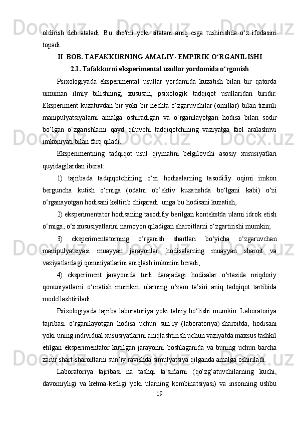 oldirish   deb   ataladi.   Bu   she'rni   yoki   sitatani   aniq   esga   tushirishda   o‘z   ifodasini
topadi.
II  BOB. TAFAKKURNING AMALIY -  EMPIRIK O‘RGANILISHI
2.1. Tafakkurni eksperimental usullar yordamida o‘rganish
Psixologiyada   eksperimental   usullar   yordamida   kuzatish   bilan   bir   qatorda
umuman   ilmiy   bilishning,   xususan,   psixologik   tadqiqot   usullaridan   biridir.
Eksperiment  kuzatuvdan bir  yoki bir nechta o‘zgaruvchilar  (omillar) bilan tizimli
manipulyatsiyalarni   amalga   oshiradigan   va   o‘rganilayotgan   hodisa   bilan   sodir
bo‘lgan   o‘zgarishlarni   qayd   qiluvchi   tadqiqotchining   vaziyatga   faol   aralashuvi
imkoniyati bilan farq qiladi.
Eksperimentning   tadqiqot   usul   qiymatini   belgilovchi   asosiy   xususiyatlari
quyidagilardan iborat: 
1)   tajribada   tadqiqotchining   o‘zi   hodisalarning   tasodifiy   oqimi   imkon
berguncha   kutish   o‘rniga   (odatni   ob’ektiv   kuzatishda   bo‘lgani   kabi)   o‘zi
o‘rganayotgan hodisani keltirib chiqaradi.   unga bu hodisani kuzatish,  
2) eksperimentator hodisaning tasodifiy berilgan kontekstda ularni idrok etish
o‘rniga, o‘z xususiyatlarini namoyon qiladigan sharoitlarni o‘zgartirishi mumkin; 
3)   eksperimentatorning   o‘rganish   shartlari   bo‘yicha   o‘zgaruvchan
manipulyatsiyasi   muayyan   jarayonlar,   hodisalarning   muayyan   sharoit   va
vaziyatlardagi qonuniyatlarini aniqlash imkonini beradi; 
4)   eksperiment   jarayonida   turli   darajadagi   hodisalar   o‘rtasida   miqdoriy
qonuniyatlarni   o‘rnatish   mumkin,   ularning   o‘zaro   ta’siri   aniq   tadqiqot   tartibida
modellashtiriladi.
Psixologiyada  tajriba  laboratoriya  yoki  tabiiy  bo‘lishi   mumkin. Laboratoriya
tajribasi   o‘rganilayotgan   hodisa   uchun   sun’iy   (laboratoriya)   sharoitda ,   hodisani
yoki uning individual xususiyatlarini aniqlashtirish uchun vaziyatda maxsus tashkil
etilgan   eksperimentator   kutilgan   jarayonni   boshlaganida   va   buning   uchun   barcha
zarur shart-sharoitlarni sun’iy ravishda simulyatsiya qilganda amalga oshiriladi. 
Laboratoriya   tajribasi   na   tashqi   ta’sirlarni   (qo‘zg‘atuvchilarning   kuchi,
davomiyligi   va   ketma-ketligi   yoki   ularning   kombinatsiyasi)   va   insonning   ushbu
19 