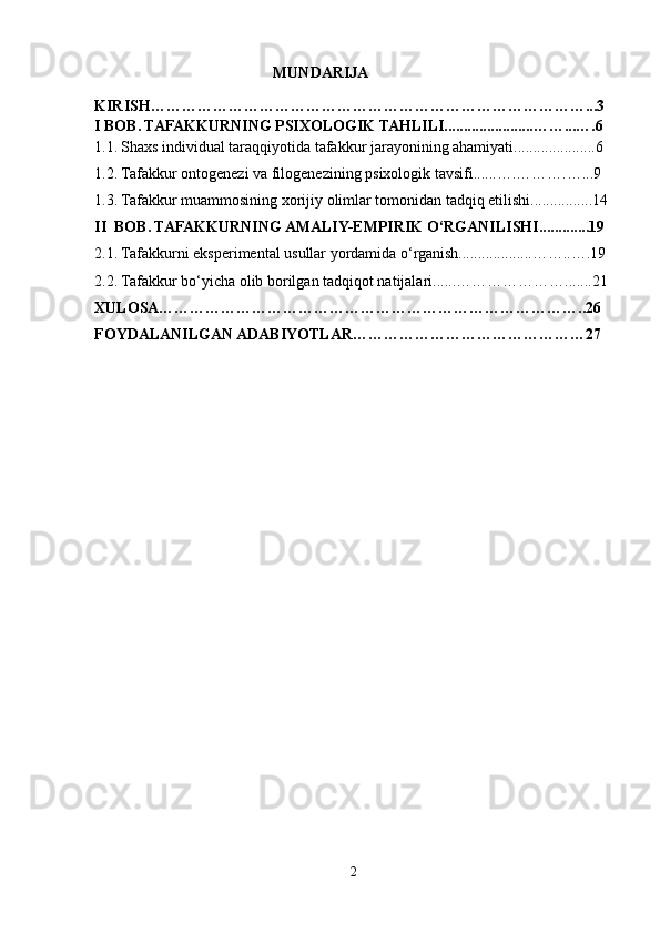                                               MUNDARIJA
KIRISH…………………………………………………………………………...3
I BOB.   TAFAKKURNING PSIXOLOGIK TAHLILI.......................……...….6
1.1.   Shaxs individual taraqqiyotida tafakkur jarayonining ahamiyati.....................6
1.2. Tafakkur ontogenezi va filogenezining psixologik tavsifi ......….……….…... 9
1.3. Tafakkur muammosining xorijiy olimlar tomonidan tadqiq etilishi................14
II  BOB. TAFAKKURNING AMALIY-EMPIRIK O‘RGANILISHI.............19
2.1. Tafakkurni eksperimental usullar yordamida o‘rganish...................……..….19
2.2. Tafakkur bo‘yicha olib borilgan tadqiqot natijalari......………………….......21
XULOSA………………………………………………………………………..26
FOYDALANILGAN ADABIYOTLAR………………………………………27
2 