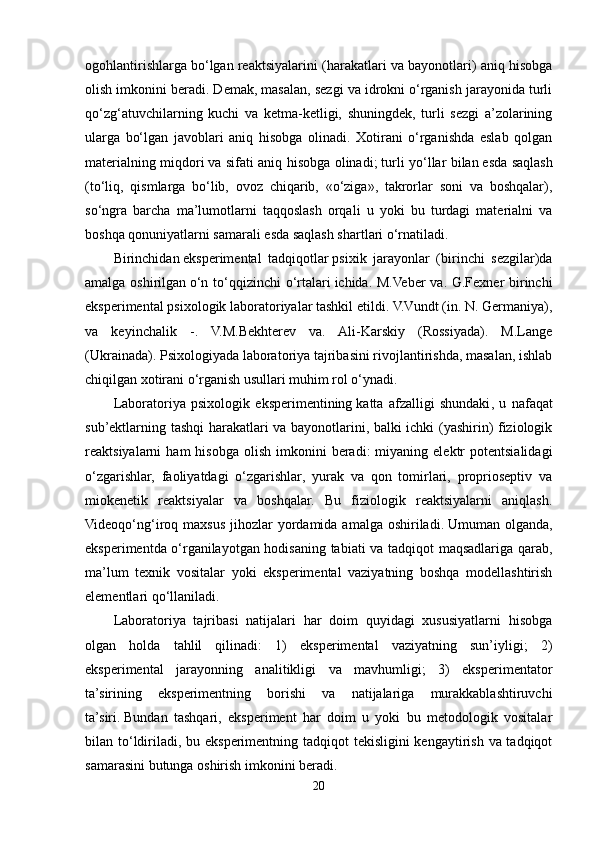 ogohlantirishlarga bo‘lgan reaktsiyalarini (harakatlari va bayonotlari) aniq hisobga
olish imkonini beradi. Demak, masalan, sezgi va idrokni o‘rganish jarayonida turli
qo‘zg‘atuvchilarning   kuchi   va   ketma-ketligi,   shuningdek,   turli   sezgi   a’zolarining
ularga   bo‘lgan   javoblari   aniq   hisobga   olinadi.   Xotirani   o‘rganishda   eslab   qolgan
materialning miqdori   va sifati aniq hisobga olinadi;   turli yo‘llar bilan   esda saqlash
(to‘liq,   qismlarga   bo‘lib,   ovoz   chiqarib,   «o‘ziga»,   takrorlar   soni   va   boshqalar),
so‘ngra   barcha   ma’lumotlarni   taqqoslash   orqali   u   yoki   bu   turdagi   materialni   va
boshqa qonuniyatlarni samarali esda saqlash shartlari o‘rnatiladi.
Birinchidan   eksperimental   tadqiqotlar   psixik   jarayonlar   (birinchi   sezgilar)da
amalga oshirilgan   o‘n to‘qqizinchi o‘rtalari   ichida. M.Veber va. G.Fexner birinchi
eksperimental psixologik laboratoriyalar tashkil etildi. V.Vundt (in. N. Germaniya),
va   keyinchalik   -.   V.M.Bekhterev   va.   Ali-Karskiy   (Rossiyada).   M.Lange
(Ukrainada). Psixologiyada laboratoriya tajribasini rivojlantirishda, masalan, ishlab
chiqilgan xotirani o‘rganish usullari muhim rol o‘ynadi. 
Laboratoriya   psixologik   eksperimentining   katta   afzalligi   shundaki ,   u   nafaqat
sub’ektlarning tashqi harakatlari va bayonotlarini, balki ichki (yashirin) fiziologik
reaktsiyalarni   ham   hisobga  olish   imkonini  beradi:  miyaning  elektr   potentsialidagi
o‘zgarishlar,   faoliyatdagi   o‘zgarishlar,   yurak   va   qon   tomirlari,   proprioseptiv   va
miokenetik   reaktsiyalar   va   boshqalar.   Bu   fiziologik   reaktsiyalarni   aniqlash.
Videoqo‘ng‘iroq maxsus jihozlar  yordamida amalga oshiriladi.   Umuman olganda ,
eksperimentda o‘rganilayotgan hodisaning tabiati va tadqiqot maqsadlariga qarab,
ma’lum   texnik   vositalar   yoki   eksperimental   vaziyatning   boshqa   modellashtirish
elementlari qo‘llaniladi.
Laboratoriya   tajribasi   natijalari   har   doim   quyidagi   xususiyatlarni   hisobga
olgan   holda   tahlil   qilinadi:   1)   eksperimental   vaziyatning   sun’iyligi;   2)
eksperimental   jarayonning   analitikligi   va   mavhumligi;   3)   eksperimentator
ta’sirining   eksperimentning   borishi   va   natijalariga   murakkablashtiruvchi
ta’siri .   Bundan   tashqari ,   eksperiment   har   doim   u   yoki   bu   metodologik   vositalar
bilan to‘ldiriladi, bu eksperimentning tadqiqot tekisligini  kengaytirish va tadqiqot
samarasini butunga oshirish imkonini beradi.
20 