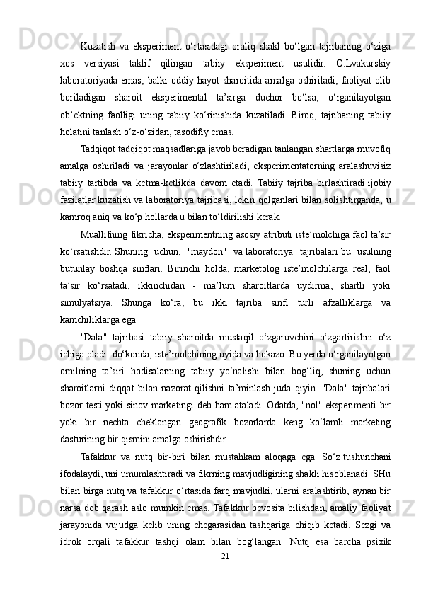 Kuzatish   va   eksperiment   o‘rtasidagi   oraliq   shakl   bo‘lgan   tajribaning   o‘ziga
xos   versiyasi   taklif   qilingan   tabiiy   eksperiment   usulidir.   O.Lvakurskiy
laboratoriyada   emas,   balki   oddiy   hayot   sharoitida   amalga   oshiriladi,   faoliyat   olib
boriladigan   sharoit   eksperimental   ta’sirga   duchor   bo‘lsa,   o‘rganilayotgan
ob’ektning   faolligi   uning   tabiiy   ko‘rinishida   kuzatiladi.   Biroq,   tajribaning   tabiiy
holatini tanlash o‘z-o‘zidan, tasodifiy emas. 
Tadqiqot tadqiqot maqsadlariga javob beradigan tanlangan shartlarga muvofiq
amalga   oshiriladi   va   jarayonlar   o‘zlashtiriladi,   eksperimentatorning   aralashuvisiz
tabiiy   tartibda   va   ketma-ketlikda   davom   etadi.   Tabiiy   tajriba   birlashtiradi   ijobiy
fazilatlar   kuzatish   va laboratoriya tajribasi ,   lekin qolganlari bilan solishtirganda, u
kamroq aniq va ko‘p hollarda u bilan to‘ldirilishi kerak.
Muallifning fikricha, eksperimentning asosiy atributi iste’molchiga faol ta’sir
ko‘rsatishdir.   Shuning   uchun,   "maydon"   va   laboratoriya   tajribalari   bu   usulning
butunlay   boshqa   sinflari.   Birinchi   holda,   marketolog   iste’molchilarga   real,   faol
ta’sir   ko‘rsatadi,   ikkinchidan   -   ma’lum   sharoitlarda   uydirma,   shartli   yoki
simulyatsiya.   Shunga   ko‘ra,   bu   ikki   tajriba   sinfi   turli   afzalliklarga   va
kamchiliklarga ega.
"Dala"   tajribasi   tabiiy   sharoitda   mustaqil   o‘zgaruvchini   o‘zgartirishni   o‘z
ichiga oladi: do‘konda, iste’molchining uyida va hokazo. Bu yerda o‘rganilayotgan
omilning   ta’siri   hodisalarning   tabiiy   yo‘nalishi   bilan   bog‘liq,   shuning   uchun
sharoitlarni   diqqat   bilan   nazorat   qilishni   ta’minlash   juda   qiyin.   "Dala"   tajribalari
bozor testi yoki sinov marketingi deb ham ataladi. Odatda, "nol" eksperimenti bir
yoki   bir   nechta   cheklangan   geografik   bozorlarda   keng   ko‘lamli   marketing
dasturining bir qismini amalga oshirishdir.
Tafakkur   va   nutq   bir-biri   bilan   mustahkam   aloqaga   ega.   So‘z   tushunchani
ifodalaydi, uni umumlashtiradi va fikrning mavjudligining shakli hisoblanadi. SHu
bilan birga nutq va tafakkur o‘rtasida farq mavjudki, ularni aralashtirib, aynan bir
narsa deb qarash aslo mumkin emas. Tafakkur bevosita bilishdan, amaliy faoliyat
jarayonida   vujudga   kelib   uning   chegarasidan   tashqariga   chiqib   ketadi.   Sezgi   va
idrok   orqali   tafakkur   tashqi   olam   bilan   bog‘langan.   Nutq   esa   barcha   psixik
21
