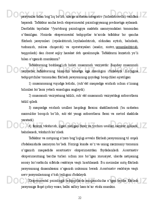 jarayonlar bilan bog‘liq bo‘lib, ularga nisbatan integrativ (birlashtiruvchi) vazifani
bajaradi. Tafakkur ancha kech eksperimental psixologiyaning predmetiga aylanadi.
Dastlabki   tajribalar   Vyurtsburg   psixologiya   maktabi   namoyondalari   tomonidan
o‘tkazilgan.   Hozirda   eksperimental   tadqiqotlar   ta’sirida   tafakkur   bir   qancha
fikrlash   jarayonlari   (rejalashtirish,   loyihalashtirish ,   oldindan   aytish,   baholash,
tushunish,   xulosa   chiqarish)   va   operatsiyalari   (analiz,   sintez,   umumlashtirish ,
taqqoslash)   dan   iborat   aqliy   harakat   deb   qaralmoqda.   Tafakkurni   kuzatish   yo‘li
bilan o‘rganish mumkinmi?
Tafakkurning   boshlang‘ich   holati   muammoli   vaziyatdir.   Bunday   muammoli
vaziyatlar   tafakkurning   bosqichli   tabiatga   ega   ekanligini   ifodalaydi.   Ko‘pgina
tadqiqotchilar tomonidan fikrlash jarayonining quyidagi bosqichlari ajratilgan: 
1) muammoning vujudga kelishi, (sub’ekt maqsadga erishish uchun o‘zining
bilimlari ko‘lami yetarli emasligini anglaydi). 
2) muammoli vaziyatning tahlili, sub`ekt muammoli vaziyatdagi axborotlarni
tahlil qiladi. 
3)   maqsadga   erishish   usullari   haqidagi   farazni   shakllantiradi   (bu   nisbatan
maxsuldor   bosqich   bo‘lib,   sub`ekt   yangi   axborotlarni   faraz   va   metod   shaklida
yaratadi). 
4) farazni tekshirish, ilgari surilgan faraz va yechim   usullari nazorat qilinadi ,
baholanadi, tekshirib ko‘riladi. 
Tafakkur va nutqning o‘zaro bog‘liqligi avvalo fikrlash jarayonining til orqali
ifodalanishida namoyon bo‘ladi. Hozirgi kunda so‘z va uning mazmuniy tomonini
o‘rganish   maqsadida   assotsiativ   eksperimentdan   foydalaniladi.   Assotsiativ
eksperimentning   barcha   turlari   uchun   xos   bo‘lgan   xususiyat,   ularda   natijaning
asosiy ko‘rsatkichi sifatida reaktsiya vaqti hisoblanadi. Bu mezonlar nutq-fikrlash
jarayonining   dinamikasini   o‘rganish   imkonini   beradi.  Assotsiativ   reaktsiya   vaqti
nerv jarayonlarining o‘tish tezligini ifodalaydi. 
Eksperimental   psixologik   tadqiqotlarda   aniqlanishicha   o‘tgan   tajriba   fikrlash
jarayoniga faqat ijobiy emas, balki salbiy ham ta’sir etishi mumkin. 
22 