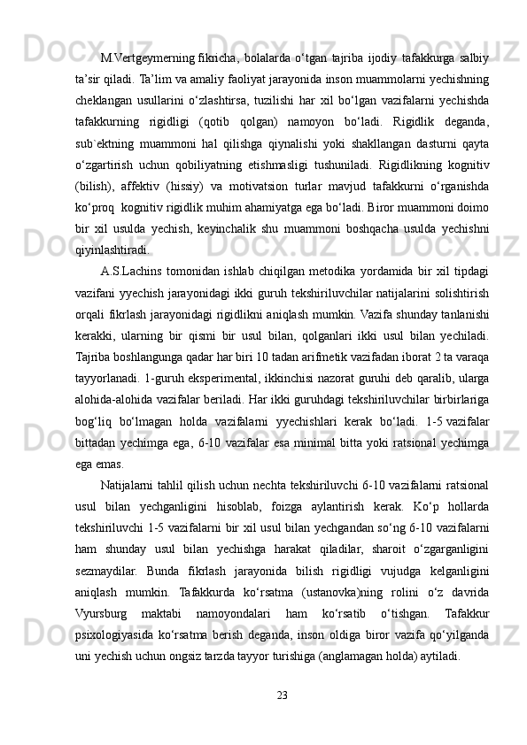 M.Vertgeymerning   fikricha,   bolalarda   o‘tgan   tajriba   ijodiy   tafakkurga   salbiy
ta’sir qiladi. Ta’lim va amaliy faoliyat jarayonida inson muammolarni yechishning
cheklangan   usullarini   o‘zlashtirsa,   tuzilishi   har   xil   bo‘lgan   vazifalarni   yechishda
tafakkurning   rigidligi   (qotib   qolgan)   namoyon   bo‘ladi.   Rigidlik   deganda,
sub`ektning   muammoni   hal   qilishga   qiynalishi   yoki   shakllangan   dasturni   qayta
o‘zgartirish   uchun   qobiliyatning   etishmasligi   tushuniladi.   Rigidlikning   kognitiv
(bilish),   affektiv   (hissiy)   va   motivatsion   turlar   mavjud   tafakkurni   o‘rganishda
ko‘proq  kognitiv rigidlik muhim ahamiyatga ega bo‘ladi. Biror muammoni doimo
bir   xil   usulda   yechish,   keyinchalik   shu   muammoni   boshqacha   usulda   yechishni
qiyinlashtiradi.
A.S.Lachins   tomonidan   ishlab   chiqilgan   metodika   yordamida   bir   xil   tipdagi
vazifani  yyechish jarayonidagi  ikki  guruh tekshiriluvchilar  natijalarini  solishtirish
orqali fikrlash jarayonidagi rigidlikni aniqlash mumkin. Vazifa   shunday tanlanishi
kerakki ,   ularning   bir   qismi   bir   usul   bilan,   qolganlari   ikki   usul   bilan   yechiladi.
Tajriba boshlangunga qadar har biri 10 tadan arifmetik vazifadan iborat 2 ta varaqa
tayyorlanadi. 1-guruh eksperimental, ikkinchisi  nazorat  guruhi deb qaralib, ularga
alohida-alohida vazifalar beriladi. Har ikki guruhdagi tekshiriluvchilar birbirlariga
bog‘liq   bo‘lmagan   holda   vazifalarni   yyechishlari   kerak   bo‘ladi.   1-5   vazifalar
bittadan   yechimga   ega ,   6-10   vazifalar   esa   minimal   bitta   yoki   ratsional   yechimga
ega emas.
Natijalarni tahlil qilish uchun nechta tekshiriluvchi 6-10 vazifalarni ratsional
usul   bilan   yechganligini   hisoblab,   foizga   aylantirish   kerak.   Ko‘p   hollarda
tekshiriluvchi 1-5 vazifalarni bir xil usul  bilan yechgandan so‘ng 6-10 vazifalarni
ham   shunday   usul   bilan   yechishga   harakat   qiladilar,   sharoit   o‘zgarganligini
sezmaydilar.   Bunda   fikrlash   jarayonida   bilish   rigidligi   vujudga   kelganligini
aniqlash   mumkin.   Tafakkurda   ko‘rsatma   (ustanovka)ning   rolini   o‘z   davrida
Vyursburg   maktabi   namoyondalari   ham   ko‘rsatib   o‘tishgan.   Tafakkur
psixologiyasida   ko‘rsatma   berish   deganda,   inson   oldiga   biror   vazifa   qo‘yilganda
uni yechish uchun ongsiz tarzda tayyor turishiga (anglamagan holda) aytiladi.
23 