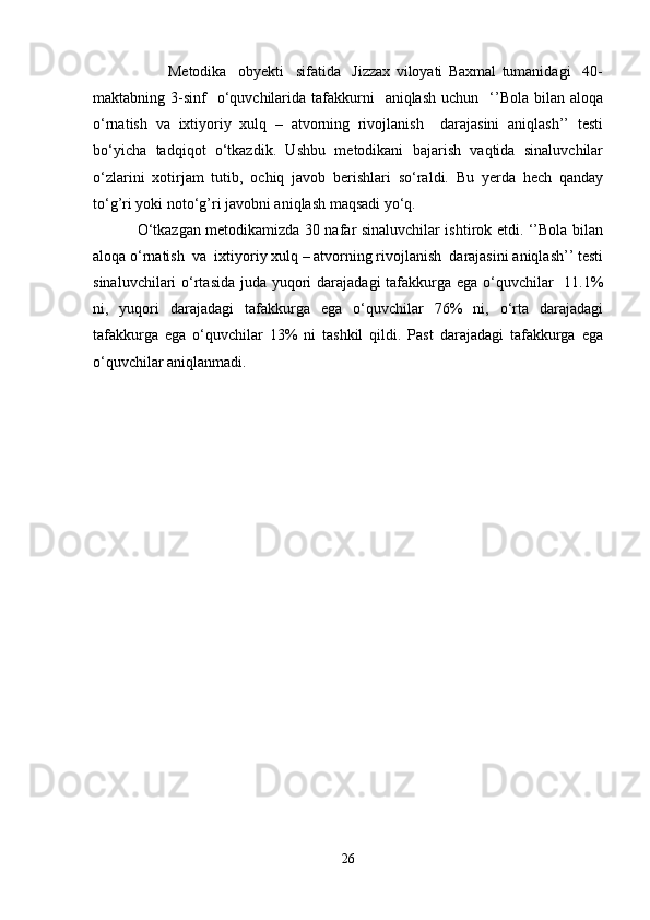                           Metodika     obyekti     sifatida     Jizzax   viloyati   Baxmal   tumanidagi     40-
maktabning 3-sinf     o‘quvchilarida  tafakkurni    aniqlash  uchun     ‘’Bola  bilan aloqa
o‘rnatish   va   ixtiyoriy   xulq   –   atvorning   rivojlanish     darajasini   aniqlash’’   testi
bo‘yicha   tadqiqot   o‘tkazdik.   Ushbu   metodikani   bajarish   vaqtida   sinaluvchilar
o‘zlarini   xotirjam   tutib,   ochiq   javob   berishlari   so‘raldi.   Bu   yerda   hech   qanday
to‘g’ri yoki noto‘g’ri javobni aniqlash maqsadi yo‘q. 
                 O‘tkazgan metodikamizda 30 nafar sinaluvchilar ishtirok etdi. ‘’Bola bilan
aloqa o‘rnatish  va  ixtiyoriy xulq – atvorning rivojlanish  darajasini aniqlash’’ testi
sinaluvchilari o‘rtasida juda yuqori darajadagi  tafakkurga ega o‘quvchilar    11.1%
ni,   yuqori   darajadagi   tafakkurga   ega   o‘quvchilar   76%   ni,   o‘rta   darajadagi
tafakkurga   ega   o‘quvchilar   13%   ni   tashkil   qildi.   Past   darajadagi   tafakkurga   ega
o‘quvchilar aniqlanmadi .
 
26 