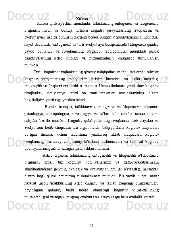                                                              Xulosa 
                Xulosa   qilib   aytishim   mumkinki,   tafakkurning   ontogenezi   va   filogenezini
o‘rganish   inson   va   boshqa   turlarda   kognitiv   jarayonlarning   rivojlanishi   va
evolyutsiyasi haqida qimmatli fikrlarni beradi. Kognitiv qobiliyatlarning individual
hayot davomida (ontogenez) va turli evolyutsiya bosqichlarida (filogenez) qanday
paydo   bo‘lishini   va   rivojlanishini   o‘rganib,   tadqiqotchilar   murakkab   psixik
funktsiyalarning   kelib   chiqishi   va   mexanizmlarini   chuqurroq   tushunishlari
mumkin.
        Turli  kognitiv rivojlanishning qiyosiy tadqiqotlari va tahlillari orqali olimlar
kognitiv   jarayonlarning   evolyutsion   tarixini   kuzatishi   va   turlar   orasidagi
umumiylik va farqlarni aniqlashlari mumkin. Ushbu fanlararo yondashuv kognitiv
rivojlanish,   evolyutsiya   tarixi   va   xatti-harakatlar   moslashuvining   o‘zaro
bog’liqligini yoritishga yordam beradi.
                      Bundan   tashqari,   tafakkurning   ontogenezi   va   filogenezini   o‘rganish
psixologiya,   antropologiya,   nevrologiya   va   ta'lim   kabi   sohalar   uchun   muhim
natijalar   berishi   mumkin.   Kognitiv   qobiliyatlarning   rivojlanish   traektoriyalari   va
evolyutsion   kelib   chiqishini   tan   olgan   holda,   tadqiqotchilar   kognitiv   nuqsonlari
bo‘lgan   shaxslar   uchun   tadbirlarni   yaxshiroq   ishlab   chiqishlari,   kognitiv
rivojlanishga   madaniy   va   ijtimoiy   ta'sirlarni   tushunishlari   va   turli   xil   kognitiv
qobiliyatlarning xilma-xilligini qadrlashlari mumkin.
                    Aslini   olganda,   tafakkurning   ontogenetik   va   filogenetik   o‘lchovlarini
o‘rganish   orqali   biz   kognitiv   qobiliyatlarimiz   va   xatti-harakatlarimizni
shakllantiradigan   genetik,   ekologik   va   evolyutsion   omillar   o‘rtasidagi   murakkab
o‘zaro   bog’liqlikni   chuqurroq   tushunishimiz   mumkin.   Bu   yaxlit   nuqtai   nazar
nafaqat   inson   tafakkurining   kelib   chiqishi   va   tabiati   haqidagi   bilimlarimizni
boyitibgina   qolmay,   balki   tabiat   olamidagi   kognitiv   xilma-xillikning
murakkabligini yaratgan  kengroq evolyutsion jarayonlarga ham oydinlik kiritadi.
27 