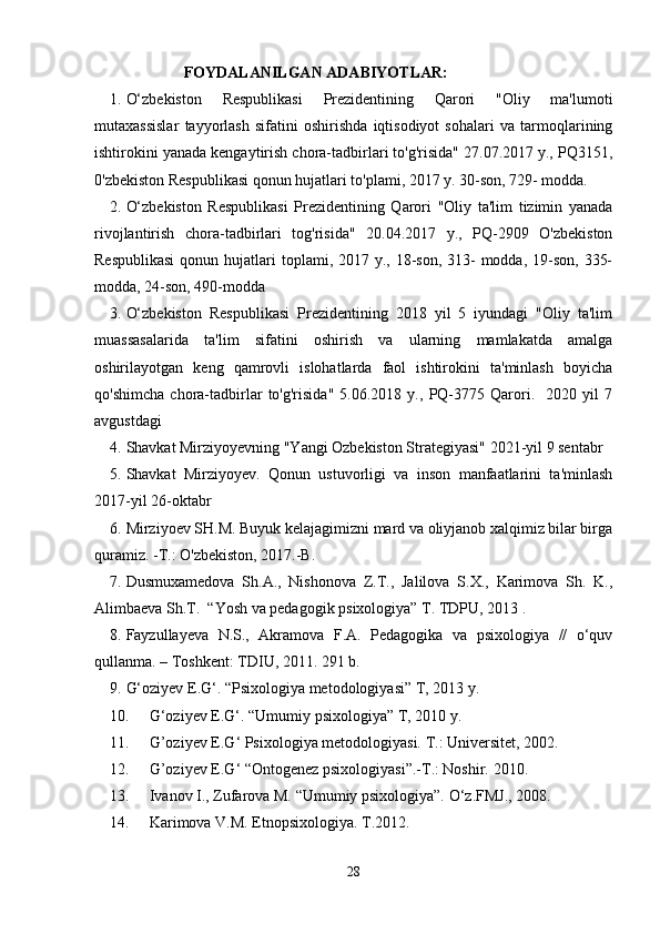                          FOYDALANILGAN ADABIYOTLAR:
1. O‘zbekiston   Respublikasi   Prezidentining   Qarori   "Oliy   ma'lumoti
mutaxassislar   tayyorlash   sifatini   oshirishda   iqtisodiyot   sohalari   va   tarmoqlarining
ishtirokini yanada kengaytirish chora-tadbirlari to'g'risida" 27.07.2017 y., PQ3151,
0'zbekiston Respublikasi qonun hujatlari to'plami, 2017 y. 30-son, 729- modda.
2. O‘zbekiston   Respublikasi   Prezidentining   Qarori   "Oliy   ta'lim   tizimin   yanada
rivojlantirish   chora-tadbirlari   tog'risida"   20.04.2017   y.,   PQ-2909   O'zbekiston
Respublikasi  qonun hujatlari  toplami, 2017 y., 18-son,  313-  modda, 19-son,  335-
modda, 24-son, 490-modda
3. O‘zbekiston   Respublikasi   Prezidentining   2018   yil   5   iyundagi   "Oliy   ta'lim
muassasalarida   ta'lim   sifatini   oshirish   va   ularning   mamlakatda   amalga
oshirilayotgan   keng   qamrovli   islohatlarda   faol   ishtirokini   ta'minlash   boyicha
qo'shimcha   chora-tadbirlar   to'g'risida"   5.06.2018   y.,   PQ-3775   Qarori.     2020   yil   7
avgustdagi 
4. Shavkat Mirziyoyevning "Yangi Ozbekiston Strategiyasi" 2021-yil 9 sentabr
5. Shavkat   Mirziyoyev.   Qonun   ustuvorligi   va   inson   manfaatlarini   ta'minlash
2017-yil 26-oktabr
6. Mirziyoev SH.M. Buyuk kelajagimizni mard va oliyjanob xalqimiz bilar birga
quramiz. -T.: O'zbekiston, 2017.-B.
7. Dusmuxamedova   Sh.A.,   Nishonova   Z.T.,   Jalilova   S.X.,   Karimova   Sh.   K.,
Alimbaeva Sh.T.  “Yosh va pedagogik psixologiya” T. TDPU, 2013 .
8. Fayzullayeva   N.S.,   Akramova   F.A.   Pedagogika   va   psixologiya   //   o‘quv
qullanma. – Toshkent: TDIU, 2011.  291 b.
9. G‘oziyev E.G‘. “Psixologiya metodologiyasi” T, 2013 y. 
10. G‘oziyev E.G‘. “Umumiy psixologiya” T, 2010 y. 
11. G’oziyev E.G ‘  Psixologiya metodologiyasi.  T.: Universitet, 2002.
12. G’oziyev E.G ‘  “Ontogenez psixologiyasi”.-T.: Noshir. 2010.
13. Ivanov I., Zufarova M. “Umumiy psixologiya”.  O‘z.FMJ., 2008.
14. Karimova V.M. Etnopsixologiya. T.2012.
28 