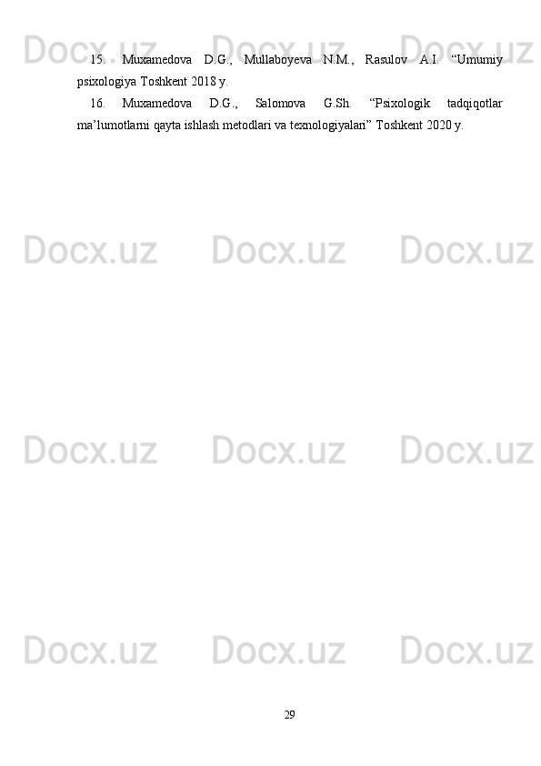 15. Muxamedova   D.G.,   Mullaboyeva   N.M.,   Rasulov   A.I.   “Umumiy
psixologiya Toshkent 2018 y.
16. Muxamedova   D.G.,   Salomova   G.Sh.   “Psixologik   tadqiqotlar
ma’lumotlarni qayta ishlash metodlari va texnologiyalari” Toshkent 2020 y.
29 