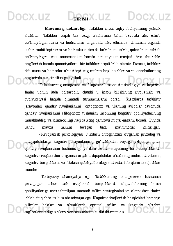                                                 KIRISH 
                    Mavzuning   dolzarbligi:   Tafakkur   inson   aqliy   faoliyatining   yuksak
shaklidir.   Tafakkur   orqali   biz   sezgi   a'zolarimiz   bilan   bevosita   aks   ettirib
bo‘lmaydigan   narsa   va   hodisalarni   ongimizda   aks   ettiramiz.   Umuman   olganda
tashqi muhitdagi narsa va hodisalar o‘rtasida ko‘z bilan ko‘rib, quloq bilan eshitib
bo‘lmaydigan   ichki   munosabatlar   hamda   qonuniyatlar   mavjud.   Ana   shu   ichki
bog’lanish hamda qonuniyatlarni biz tafakkur orqali bilib olamiz. Demak,  tafakkur
deb   narsa   va   hodisalar   o‘rtasidagi   eng   muhim   bog’lanishlar   va   munosabatlarning
ongimizda aks ettirilishiga aytiladi.
                   “Tafakkurning ontogenezi va filogenezi” mavzusi psixologiya va kognitiv
fanlar   uchun   juda   dolzarbdir,   chunki   u   inson   bilishining   rivojlanishi   va
evolyutsiyasi   haqida   qimmatli   tushunchalarni   beradi.   Shaxslarda   tafakkur
jarayonlari   qanday   rivojlanishini   (ontogenez)   va   ularning   avlodlar   davomida
qanday   rivojlanishini   (filogenez)   tushunish   insonning   kognitiv   qobiliyatlarining
murakkabligi va xilma-xilligi haqida keng qamrovli nuqtai-nazarni beradi. Quyida
ushbu   mavzu   muhim   bo‘lgan   ba'zi   ma’lumotlar   keltirilgan:
                -   Rivojlanish   psixologiyasi:   Fikrlash   ontogenezini   o‘rganish   psixolog   va
tadqiqotchilarga   kognitiv   jarayonlarning   go‘daklikdan   voyaga   yetgunga   qadar
qanday   rivojlanishini   tushunishga   yordam   beradi.   Hayotning   turli   bosqichlarida
kognitiv rivojlanishni o‘rganish orqali tadqiqotchilar o‘sishning muhim davrlarini,
kognitiv bosqichlarni va fikrlash qobiliyatlaridagi individual farqlarni aniqlashlari
mumkin.
  -   Tarbiyaviy   ahamiyatga   ega:   Tafakkurning   ontogenezini   tushunish
pedagoglar   uchun   turli   rivojlanish   bosqichlarida   o‘quvchilarning   bilish
qobiliyatlariga   moslashtirilgan   samarali   ta’lim   strategiyalari   va   o‘quv   dasturlarini
ishlab chiqishda muhim ahamiyatga ega. Kognitiv rivojlanish bosqichlari haqidagi
bilimlar   bolalar   va   o‘smirlarda   optimal   ta'lim   va   kognitiv   o‘sishni
rag’batlantiradigan o‘quv yondashuvlarini bildirishi mumkin.
3 