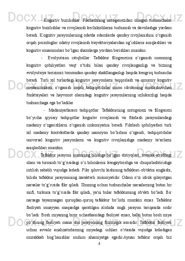               -   Kognitiv   buzilishlar:   Fikrlashning   ontogenezidan   olingan   tushunchalar
kognitiv buzilishlar va rivojlanish kechikishlarini tushunish va davolashga yordam
beradi. Kognitiv jarayonlarning odatda odamlarda qanday rivojlanishini  o‘rganish
orqali psixologlar odatiy rivojlanish trayektoriyalaridan og’ishlarni aniqlashlari va
kognitiv muammolari bo‘lgan shaxslarga yordam berishlari mumkin.
    -     Evolyutsion   istiqbollar:   Tafakkur   filogenezini   o‘rganish   insonning
kognitiv   qobiliyatlari   vaqt   o‘tishi   bilan   qanday   rivojlanganligi   va   bizning
evolyutsiya tariximiz tomonidan qanday shakllanganligi haqida kengroq tushuncha
beradi.   Turli   xil   turlardagi   kognitiv   jarayonlarni   taqqoslash   va   umumiy   kognitiv
mexanizmlarni   o‘rganish   orqali   tadqiqotchilar   inson   idrokining   moslashuvchan
funktsiyalari   va   hayvonot   olamidagi   kognitiv   jarayonlarning   uzluksizligi   haqida
tushunchaga ega bo‘ladilar.
                -     Madaniyatlararo   tadqiqotlar:   Tafakkurning   ontogenezi   va   filogenezi
bo‘yicha   qiyosiy   tadqiqotlar   kognitiv   rivojlanish   va   fikrlash   jarayonlaridagi
madaniy   o‘zgarishlarni   o‘rganish   imkoniyatini   beradi.   Fikrlash   qobiliyatlari   turli
xil   madaniy   kontekstlarda   qanday   namoyon   bo‘lishini   o‘rganib,   tadqiqotchilar
universal   kognitiv   jarayonlarni   va   kognitiv   rivojlanishga   madaniy   ta'sirlarni
aniqlashlari mumkin.
                   Tafakkur jarayoni insonning bilishga bo‘lgan ehtiyojlari, tevarak-atrofdagi
olam va turmush to‘g’risidagi o‘z bilimlarini kengaytirishga va chuqurlashtirishga
intilish sababli vujudga keladi. Fikr qiluvchi kishining tafakkuri-ob'ektni anglashi,
bilishi   tafakkur   jarayonining   xarakterli   xususiyatidir.   Odam   o‘zi   idrok   qilayotgan
narsalar to‘g’risida fikr qiladi. Shuning uchun tushunchalar narsalarning butun bir
sinfi,   turkumi   to‘g’risida   fikr   qiladi,   ya'ni   bular   tafakkurning   ob'ekti   bo‘ladi.   Bir
narsaga   tayanmagan   quruqdan-quruq   tafakkur   bo‘lishi   mumkin   emas.   Tafakkur
faoliyati   muayyan   maqsadga   qaratilgan   alohida   ongli   jarayon   tariqasida   sodir
bo‘ladi. Bosh miyaning biror uchastkasidagi faoliyat emas, balki butun bosh miya
po‘stining   faoliyati   mana   shu   jarayonning   fiziologik   asosidir.   Tafakkur   faoliyati
uchun   avvalo   analizatorlarning   miyadagi   uchlari   o‘rtasida   vujudga   keladigan
murakkab   bog’lanishlar   muhim   ahamiyatga   egadir.Aynan   tafakur   orqali   biz
4 