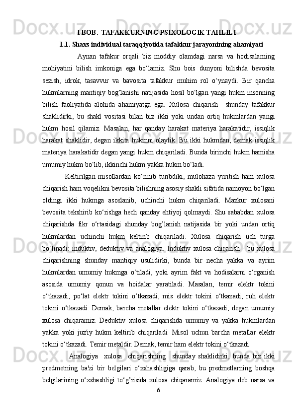 I BOB.  TAFAKKURNING PSIXOLOGIK TAHLILI
          1.1. Shaxs individual taraqqiyotida tafakkur jarayonining ahamiyati
                    Aynan   tafakur   orqali   biz   moddiy   olamdagi   narsa   va   hodisalarning
mohiyatini   bilish   imkoniga   ega   bo‘lamiz.   Shu   bois   dunyoni   bilishda   bevosita
sezish,   idrok,   tasavvur   va   bavosita   tafakkur   muhim   rol   o‘ynaydi.   Bir   qancha
hukmlarning   mantiqiy   bog’lanishi   natijasida   hosil   bo‘lgan   yangi   hukm   insonning
bilish   faoliyatida   alohida   ahamiyatga   ega.   Xulosa   chiqarish     shunday   tafakkur
shaklidirki,   bu   shakl   vositasi   bilan   biz   ikki   yoki   undan   ortiq   hukmlardan   yangi
hukm   hosil   qilamiz.   Masalan,   har   qanday   harakat   materiya   harakatidir,   issiqlik
harakat   shaklidir,   degan   ikkita   hukmni   olaylik.   Bu   ikki   hukmdan,   demak   issiqlik
materiya harakatidir degan yangi hukm chiqariladi. Bunda birinchi hukm hamisha
umumiy hukm bo‘lib, ikkinchi hukm yakka hukm bo‘ladi. 
                Keltirilgan   misollardan   ko‘rinib   turibdiki,   mulohaza   yuritish   ham   xulosa
chiqarish ham voqelikni bevosita bilishning asosiy shakli sifatida namoyon bo‘lgan
oldingi   ikki   hukmga   asoslanib,   uchinchi   hukm   chiqariladi.   Mazkur   xulosani
bevosita   tekshirib   ko‘rishga   hech   qanday   ehtiyoj   qolmaydi.   Shu   sababdan   xulosa
chiqarishda   fikr   o‘rtasidagi   shunday   bog’lanish   natijasida   bir   yoki   undan   ortiq
hukmlardan   uchinchi   hukm   keltirib   chiqariladi.   Xulosa   chiqarish   uch   turga
bo‘linadi:   induktiv,   deduktiv   va   analogiya .   Induktiv   xulosa   chiqarish   -   bu   xulosa
chiqarishning   shunday   mantiqiy   usulidirki,   bunda   bir   necha   yakka   va   ayrim
hukmlardan   umumiy   hukmga   o‘tiladi,   yoki   ayrim   fakt   va   hodisalarni   o‘rganish
asosida   umumiy   qonun   va   hoidalar   yaratiladi.   Masalan,   temir   elektr   tokini
o‘tkazadi,   po‘lat   elektr   tokini   o‘tkazadi,   mis   elektr   tokini   o‘tkazadi,   ruh   elektr
tokini   o‘tkazadi.   Demak,   barcha   metallar   elektr   tokini   o‘tkazadi,   degan   umumiy
xulosa   chiqaramiz.   Deduktiv   xulosa   chiqarishda   umumiy   va   yakka   hukmlardan
yakka   yoki   juz'iy   hukm   keltirib   chiqariladi.   Misol   uchun   barcha   metallar   elektr
tokini o‘tkazadi. Temir metaldir. Demak, temir ham elektr tokini o‘tkazadi. 
                  Analogiya     xulosa     chiqarishning     shunday   shaklidirki,   bunda   biz   ikki
predmetning   ba'zi   bir   belgilari   o‘xshashligiga   qarab,   bu   predmetlarning   boshqa
belgilarining   o‘xshashligi   to‘g’risida   xulosa   chiqaramiz.   Analogiya   deb   narsa   va
6