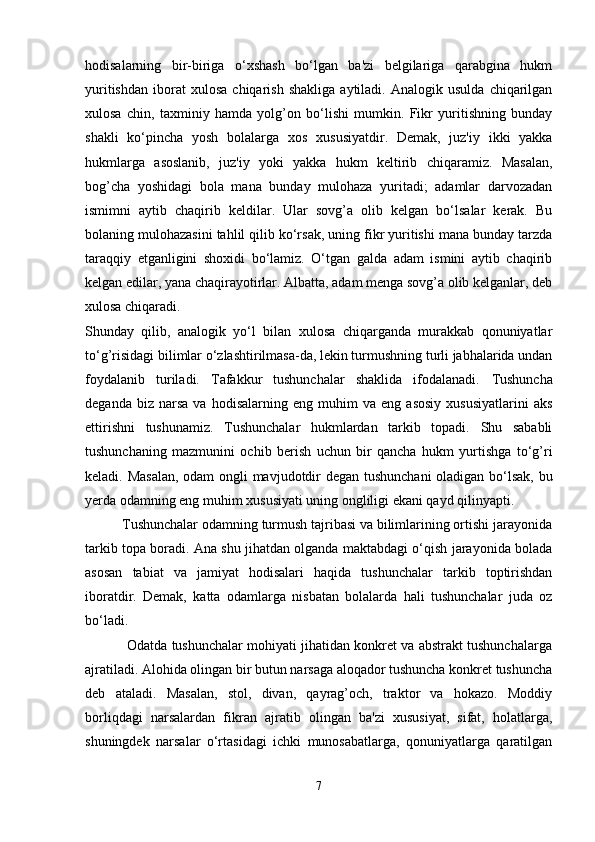 hodisalarning   bir-biriga   o‘xshash   bo‘lgan   ba'zi   belgilariga   qarabgina   hukm
yuritishdan   iborat   xulosa   chiqarish   shakliga   aytiladi.   Analogik  usulda   chiqarilgan
xulosa   chin,   taxminiy   hamda   yolg’on   bo‘lishi   mumkin.   Fikr   yuritishning   bunday
shakli   ko‘pincha   yosh   bolalarga   xos   xususiyatdir.   Demak,   juz'iy   ikki   yakka
hukmlarga   asoslanib,   juz'iy   yoki   yakka   hukm   keltirib   chiqaramiz.   Masalan,
bog’cha   yoshidagi   bola   mana   bunday   mulohaza   yuritadi;   adamlar   darvozadan
ismimni   aytib   chaqirib   keldilar.   Ular   sovg’a   olib   kelgan   bo‘lsalar   kerak.   Bu
bolaning mulohazasini tahlil qilib ko‘rsak, uning fikr yuritishi mana bunday tarzda
taraqqiy   etganligini   shoxidi   bo‘lamiz.   O‘tgan   galda   adam   ismini   aytib   chaqirib
kelgan edilar, yana chaqirayotirlar. Albatta, adam menga sovg’a olib kelganlar, deb
xulosa chiqaradi. 
Shunday   qilib,   analogik   yo‘l   bilan   xulosa   chiqarganda   murakkab   qonuniyatlar
to‘g’risidagi bilimlar o‘zlashtirilmasa-da, lekin turmushning turli jabhalarida undan
foydalanib   turiladi.   Tafakkur   tushunchalar   shaklida   ifodalanadi.   Tushuncha
deganda   biz  narsa   va   hodisalarning   eng  muhim   va  eng   asosiy   xususiyatlarini   aks
ettirishni   tushunamiz.   Tushunchalar   hukmlardan   tarkib   topadi.   Shu   sababli
tushunchaning   mazmunini   ochib   berish   uchun   bir   qancha   hukm   yurtishga   to‘g’ri
keladi. Masalan,  odam ongli mavjudotdir degan tushunchani  oladigan bo‘lsak, bu
yerda odamning eng muhim xususiyati uning ongliligi ekani qayd qilinyapti. 
          Tushunchalar odamning turmush tajribasi va bilimlarining ortishi jarayonida
tarkib topa boradi. Ana shu jihatdan olganda maktabdagi o‘qish jarayonida bolada
asosan   tabiat   va   jamiyat   hodisalari   haqida   tushunchalar   tarkib   toptirishdan
iboratdir.   Demak,   katta   odamlarga   nisbatan   bolalarda   hali   tushunchalar   juda   oz
bo‘ladi. 
           Odatda tushunchalar mohiyati jihatidan konkret va abstrakt tushunchalarga
ajratiladi. Alohida olingan bir butun narsaga aloqador tushuncha konkret tushuncha
deb   ataladi.   Masalan,   stol,   divan,   qayrag’och,   traktor   va   hokazo.   Moddiy
borliqdagi   narsalardan   fikran   ajratib   olingan   ba'zi   xususiyat,   sifat,   holatlarga,
shuningdek   narsalar   o‘rtasidagi   ichki   munosabatlarga,   qonuniyatlarga   qaratilgan
7 