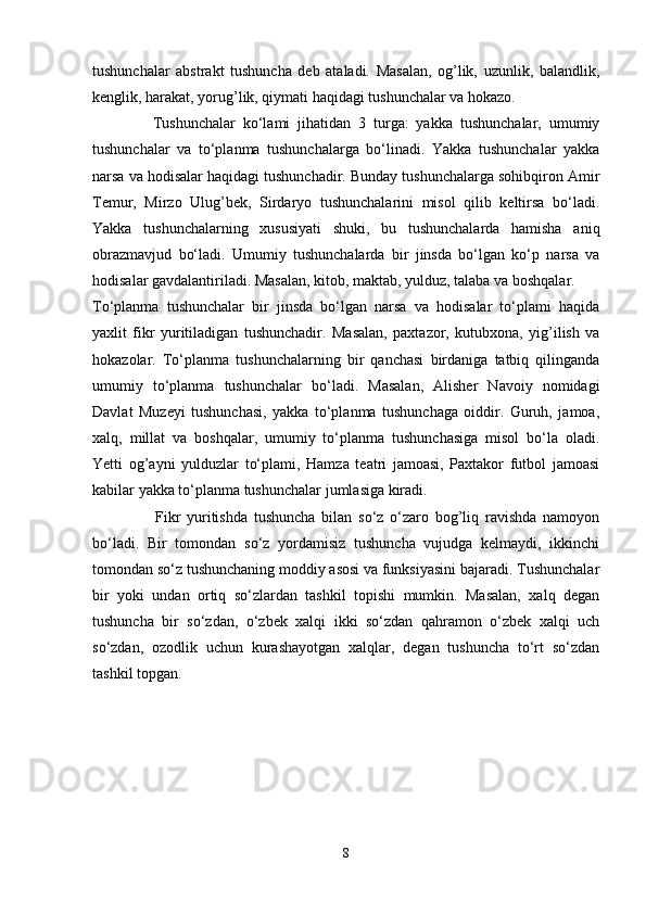 tushunchalar   abstrakt   tushuncha   deb   ataladi.   Masalan,   og’lik,   uzunlik,   balandlik,
kenglik, harakat, yorug’lik, qiymati haqidagi tushunchalar va hokazo. 
                Tushunchalar   ko‘lami   jihatidan   3   turga:   yakka   tushunchalar,   umumiy
tushunchalar   va   to‘planma   tushunchalarga   bo‘linadi.   Yakka   tushunchalar   yakka
narsa va hodisalar haqidagi tushunchadir. Bunday tushunchalarga sohibqiron Amir
Temur,   Mirzo   Ulug’bek,   Sirdaryo   tushunchalarini   misol   qilib   keltirsa   bo‘ladi.
Yakka   tushunchalarning   xususiyati   shuki,   bu   tushunchalarda   hamisha   aniq
obrazmavjud   bo‘ladi.   Umumiy   tushunchalarda   bir   jinsda   bo‘lgan   ko‘p   narsa   va
hodisalar gavdalantiriladi. Masalan, kitob, maktab, yulduz, talaba va boshqalar. 
To‘planma   tushunchalar   bir   jinsda   bo‘lgan   narsa   va   hodisalar   to‘plami   haqida
yaxlit   fikr   yuritiladigan   tushunchadir.   Masalan,   paxtazor,   kutubxona,   yig’ilish   va
hokazolar.   To‘planma   tushunchalarning   bir   qanchasi   birdaniga   tatbiq   qilinganda
umumiy   to‘planma   tushunchalar   bo‘ladi.   Masalan,   Alisher   Navoiy   nomidagi
Davlat   Muzeyi   tushunchasi,   yakka   to‘planma   tushunchaga   oiddir.   Guruh,   jamoa,
xalq,   millat   va   boshqalar,   umumiy   to‘planma   tushunchasiga   misol   bo‘la   oladi.
Yetti   og’ayni   yulduzlar   to‘plami,   Hamza   teatri   jamoasi,   Paxtakor   futbol   jamoasi
kabilar yakka to‘planma tushunchalar jumlasiga kiradi. 
                    Fikr   yuritishda   tushuncha   bilan   so‘z   o‘zaro   bog’liq   ravishda   namoyon
bo‘ladi.   Bir   tomondan   so‘z   yordamisiz   tushuncha   vujudga   kelmaydi,   ikkinchi
tomondan so‘z tushunchaning moddiy asosi va funksiyasini bajaradi. Tushunchalar
bir   yoki   undan   ortiq   so‘zlardan   tashkil   topishi   mumkin.   Masalan,   xalq   degan
tushuncha   bir   so‘zdan,   o‘zbek   xalqi   ikki   so‘zdan   qahramon   o‘zbek   xalqi   uch
so‘zdan,   ozodlik   uchun   kurashayotgan   xalqlar,   degan   tushuncha   to‘rt   so‘zdan
tashkil topgan.
8 