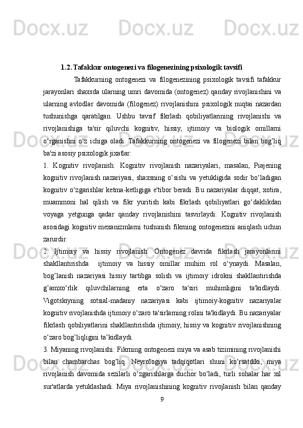            
        
          1.2. Tafakkur ontogenezi va filogenezining psixologik tavsifi   
                    Tafakkurning   ontogenezi   va   filogenezining   psixologik   tavsifi   tafakkur
jarayonlari  shaxsda  ularning umri  davomida (ontogenez)  qanday  rivojlanishini  va
ularning   avlodlar   davomida   (filogenez)   rivojlanishini   psixologik   nuqtai   nazardan
tushunishga   qaratilgan.   Ushbu   tavsif   fikrlash   qobiliyatlarining   rivojlanishi   va
rivojlanishiga   ta'sir   qiluvchi   kognitiv,   hissiy,   ijtimoiy   va   biologik   omillarni
o‘rganishni   o‘z   ichiga   oladi.  Tafakkurning   ontogenezi   va   filogenezi   bilan   bog’liq
ba'zi asosiy psixologik jixatlar:
1.   Kognitiv   rivojlanish:   Kognitiv   rivojlanish   nazariyalari,   masalan,   Piajening
kognitiv   rivojlanish   nazariyasi,   shaxsning   o‘sishi   va   yetukligida   sodir   bo‘ladigan
kognitiv o‘zgarishlar  ketma-ketligiga e'tibor  beradi.  Bu nazariyalar  diqqat, xotira,
muammoni   hal   qilish   va   fikr   yuritish   kabi   fikrlash   qobiliyatlari   go‘daklikdan
voyaga   yetgunga   qadar   qanday   rivojlanishini   tasvirlaydi.   Kognitiv   rivojlanish
asosidagi kognitiv mexanizmlarni tushunish fikrning ontogenezini  aniqlash uchun
zarurdir.
2.   Ijtimoiy   va   hissiy   rivojlanish:   Ontogenez   davrida   fikrlash   jarayonlarini
shakllantirishda     ijtimoiy   va   hissiy   omillar   muhim   rol   o‘ynaydi.   Masalan,
bog’lanish   nazariyasi   hissiy   tartibga   solish   va   ijtimoiy   idrokni   shakllantirishda
g’amxo‘rlik   qiluvchilarning   erta   o‘zaro   ta'siri   muhimligini   ta'kidlaydi.
Vigotskiyning   sotsial-madaniy   nazariyasi   kabi   ijtimoiy-kognitiv   nazariyalar
kognitiv rivojlanishda ijtimoiy o‘zaro ta'sirlarning rolini ta'kidlaydi. Bu nazariyalar
fikrlash qobiliyatlarini shakllantirishda ijtimoiy, hissiy va kognitiv rivojlanishning
o‘zaro bog’liqligini ta’kidlaydi.
3. Miyaning rivojlanishi: Fikrning ontogenezi miya va asab tizimining rivojlanishi
bilan   chambarchas   bog’liq.   Neyrologiya   tadqiqotlari   shuni   ko‘rsatdiki,   miya
rivojlanish   davomida   sezilarli   o‘zgarishlarga   duchor   bo‘ladi,   turli   sohalar   har   xil
sur'atlarda   yetuklashadi.   Miya   rivojlanishining   kognitiv   rivojlanish   bilan   qanday
9 