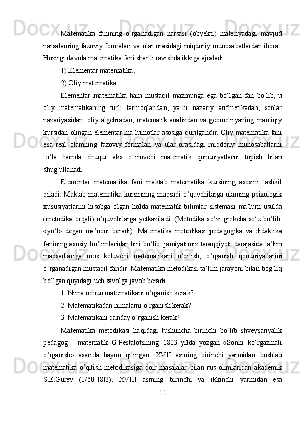 Matematika   fanining   o‘rganadigan   narsasi   (obyekti)   materiyadagi   mavjud
narsalarning fazoviy formalari va ular orasidagi miqdoriy munosabatlardan iborat.
Hozirgi davrda matematika fani shartli ravishda ikkiga ajraladi. 
1) Elementar matematika, 
2) Oliy matematika. 
Elementar   matematika   ham   mustaqil   mazmunga   ega   bo‘lgan   fan   bo‘lib,   u
oliy   matematikaning   turli   tarmoqlaridan,   ya’ni   nazariy   arifmetikadan,   sonlar
nazariyasidan,   oliy   algebradan,   matematik   analizdan   va   geometriyaning   mantiqiy
kursidan olingan elementar ma’lumotlar asosiga qurilgandir. Oliy matematika fani
esa   real   olamning   fazoviy   formalari   va   ular   orasidagi   miqdoriy   munosabatlarni
to‘la   hamda   chuqur   aks   ettiruvchi   matematik   qonuniyatlarni   topish   bilan
shug‘ullanadi.
Elementar   matematika   fani   maktab   matematika   kursining   asosini   tashkil
qiladi. Maktab matematika kursininng maqsadi  o‘quvchilarga ularning psixologik
xususiyatlarini   hisobga   olgan   holda   matematik   bilimlar   sistemasi   ma’lum   usulda
(metodika   orqali)   o‘quvchilarga   yetkaziladi.   (Metodika   so‘zi   grekcha   so‘z   bo‘lib,
«yo‘l»   degan   ma’noni   beradi).   Matematika   metodikasi   pedagogika   va   didaktika
fanining asosiy bo‘limlaridan biri bo‘lib, jamiyatimiz taraqqiyoti darajasida ta’lim
maqsadlariga   mos   keluvchi   matematikani   o‘qitish,   o‘rganish   qonuniyatlarini
o‘rganadigan mustaqil fandir. Matematika metodikasi ta’lim jarayoni bilan bog‘liq
bo‘lgan quyidagi uch savolga javob beradi: 
1. Nima uchun matematikani o‘rganish kerak? 
2. Matematikadan nimalarni o‘rganish kerak? 
3. Matematikani qanday o‘rganish kerak? 
Matematika   metodikasi   haqidagi   tushuncha   birinchi   bo‘lib   shveysariyalik
pedagog   -   matematik   G.Pestalotsining   1803   yilda   yozgan   «Sonni   ko‘rgazmali
o‘rganish»   asarida   bayon   qilingan.   XVII   asrning   birinchi   yarmidan   boshlab
matematika   o‘qitish   metodikasiga   doir   masalalar   bilan   rus   olimlaridan   akademik
S.E.Gurev   (I760-I8I3),   XVIII   asrning   birinchi   va   ikkinchi   yarmidan   esa
11 