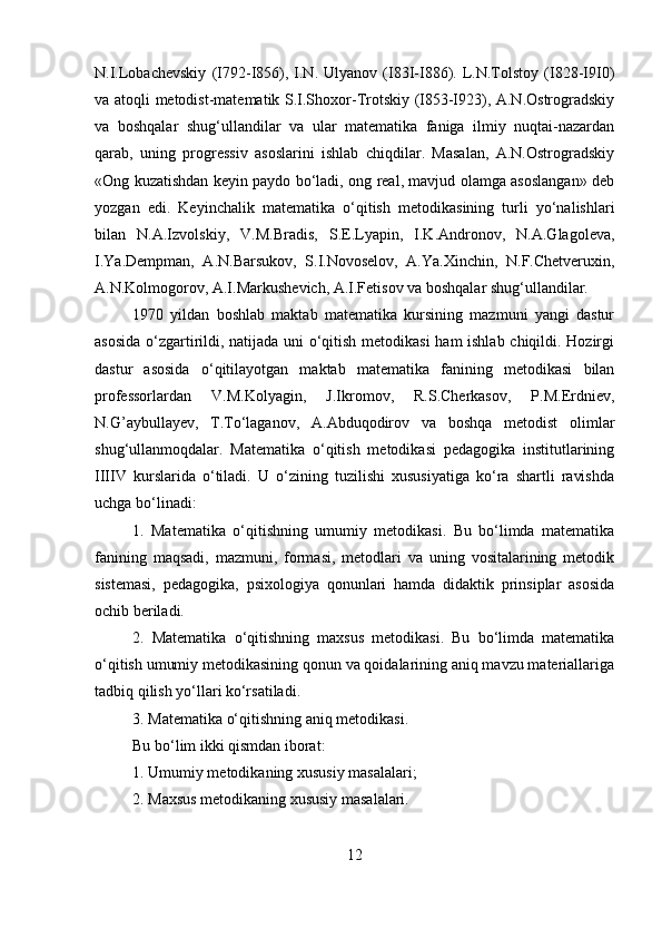 N.I.Lobachevskiy   (I792-I856),   I.N.   Ulyanov   (I83I-I886).   L.N.Tolstoy   (I828-I9I0)
va atoqli metodist-matematik S.I.Shoxor-Trotskiy (I853-I923), A.N.Ostrogradskiy
va   boshqalar   shug‘ullandilar   va   ular   matematika   faniga   ilmiy   nuqtai-nazardan
qarab,   uning   progressiv   asoslarini   ishlab   chiqdilar.   Masalan,   A.N.Ostrogradskiy
«Ong kuzatishdan keyin paydo bo‘ladi, ong real, mavjud olamga asoslangan» deb
yozgan   edi.   Keyinchalik   matematika   o‘qitish   metodikasining   turli   yo‘nalishlari
bilan   N.A.Izvolskiy,   V.M.Bradis,   S.E.Lyapin,   I.K.Andronov,   N.A.Glagoleva,
I.Ya.Dempman,   A.N.Barsukov,   S.I.Novoselov,   A.Ya.Xinchin,   N.F.Chetveruxin,
A.N.Kolmogorov, A.I.Markushevich, A.I.Fetisov va boshqalar shug‘ullandilar. 
1970   yildan   boshlab   maktab   matematika   kursining   mazmuni   yangi   dastur
asosida o‘zgartirildi, natijada uni o‘qitish metodikasi  ham ishlab chiqildi. Hozirgi
dastur   asosida   o‘qitilayotgan   maktab   matematika   fanining   metodikasi   bilan
professorlardan   V.M.Kolyagin,   J.Ikromov,   R.S.Cherkasov,   P.M.Erdniev,
N.G’aybullayev,   T.To‘laganov,   A.Abduqodirov   va   boshqa   metodist   olimlar
shug‘ullanmoqdalar.   Matematika   o‘qitish   metodikasi   pedagogika   institutlarining
IIIIV   kurslarida   o‘tiladi.   U   o‘zining   tuzilishi   xususiyatiga   ko‘ra   shartli   ravishda
uchga bo‘linadi: 
1.   Matematika   o‘qitishning   umumiy   metodikasi.   Bu   bo‘limda   matematika
fanining   maqsadi,   mazmuni,   formasi,   metodlari   va   uning   vositalarining   metodik
sistemasi,   pedagogika,   psixologiya   qonunlari   hamda   didaktik   prinsiplar   asosida
ochib beriladi. 
2.   Matematika   o‘qitishning   maxsus   metodikasi.   Bu   bo‘limda   matematika
o‘qitish umumiy metodikasining qonun va qoidalarining aniq mavzu materiallariga
tadbiq qilish yo‘llari ko‘rsatiladi. 
3. Matematika o‘qitishning aniq metodikasi. 
Bu bo‘lim ikki qismdan iborat: 
1. Umumiy metodikaning xususiy masalalari; 
2. Maxsus metodikaning xususiy masalalari. 
12 