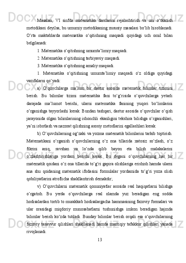 Masalan,   VI   sinfda   matematika   darslarini   rejalashtirish   va   uni   o‘tkazish
metodikasi deyilsa, bu umumiy metodikaning xususiy masalasi bo‘lib hisoblanadi.
O‘rta   maktablarda   matematika   o‘qitishning   maqsadi   quyidagi   uch   omil   bilan
belgilanadi: 
1. Matematika o‘qitishning umumta’limiy maqsadi. 
2. Matematika o‘qitishning tarbiyaviy maqsadi. 
3. Matematika o‘qitishning amaliy maqsadi. 
1.   Matematika   o‘qitishning   umumta’limiy   maqsadi   o‘z   oldiga   quyidagi
vazifalarni qo‘yadi: 
a)   O‘quvchilarga   ma’lum   bir   dastur   asosida   matematik   bilimlar   tizimini
berish.   Bu   bilimlar   tizimi   matematika   fani   to‘g‘risida   o‘quvchilarga   yetarli
darajada   ma’lumot   berishi,   ularni   matematika   fanining   yuqori   bo‘limlarini
o‘rganishga tayyorlashi  kerak. Bundan tashqari, dastur asosida  o‘quvchilar  o‘qish
jarayonida olgan bilimlarining ishonchli  ekanligini tekshira bilishga o‘rganishlari,
ya’ni isbotlash va nazorat qilishning asosiy metodlarini egallashlari kerak. 
b) O‘quvchilarning og‘zaki va yozma matematik bilimlarini tarkib toptirish.
Matematikani   o‘rganish   o‘quvchilarning   o‘z   ona   tillarida   xatosiz   so‘zlash,   o‘z
fikrini   aniq,   ravshan   va   lo‘nda   qilib   bayon   eta   bilish   malakalarini
o‘zlashtirishlariga   yordam   berishi   kerak.   Bu   degani   o‘quvchilarning   har   bir
matematik qoidani o‘z ona tillarida to‘g‘ri gapira olishlariga erishish hamda ularni
ana   shu   qoidaning   matematik   ifodasini   formulalar   yordamida   to‘g‘ri   yoza   olish
qobiliyatlarini atroflicha shakllantirish demakdir; 
v)   O‘quvchilarni   matematik   qonuniyatlar   asosida   real   haqiqatlarni   bilishga
o‘rgatish.   Bu   yerda   o‘quvchilarga   real   olamda   yuz   beradigan   eng   sodda
hodisalardan tortib to murakkab hodisalargacha hammasining fazoviy formalari va
ular   orasidagi   miqdoriy   munosabatlarni   tushunishga   imkon   beradigan   hajmda
bilimlar   berish   ko‘zda   tutiladi.   Bunday   bilimlar   berish   orqali   esa   o‘quvchilarning
fazoviy   tasavvur   qilishlari   shakllanadi   hamda   mantiqiy   tafakkur   qilishlari   yanada
rivojlanadi. 
13