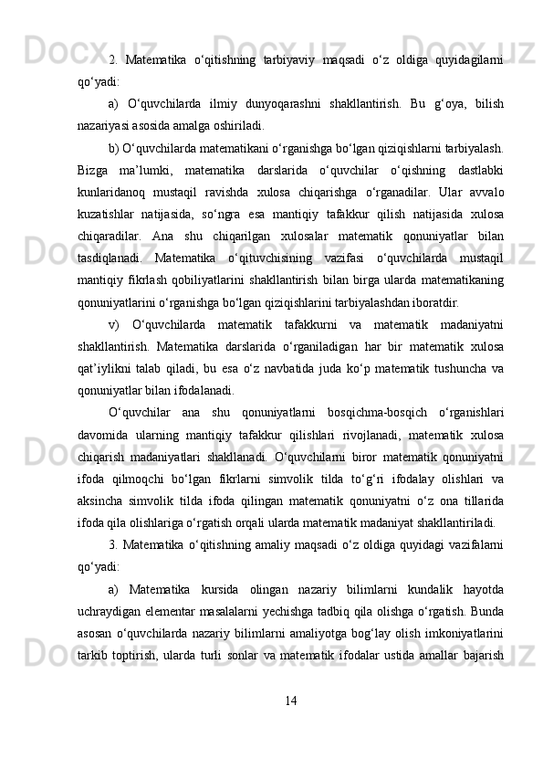 2.   Matematika   o‘qitishning   tarbiyaviy   maqsadi   o‘z   oldiga   quyidagilarni
qo‘yadi: 
a)   O‘quvchilarda   ilmiy   dunyoqarashni   shakllantirish.   Bu   g‘oya,   bilish
nazariyasi asosida amalga oshiriladi. 
b) O‘quvchilarda matematikani o‘rganishga bo‘lgan qiziqishlarni tarbiyalash.
Bizga   ma’lumki,   matematika   darslarida   o‘quvchilar   o‘qishning   dastlabki
kunlaridanoq   mustaqil   ravishda   xulosa   chiqarishga   o‘rganadilar.   Ular   avvalo
kuzatishlar   natijasida,   so‘ngra   esa   mantiqiy   tafakkur   qilish   natijasida   xulosa
chiqaradilar.   Ana   shu   chiqarilgan   xulosalar   matematik   qonuniyatlar   bilan
tasdiqlanadi.   Matematika   o‘qituvchisining   vazifasi   o‘quvchilarda   mustaqil
mantiqiy   fikrlash   qobiliyatlarini   shakllantirish   bilan   birga   ularda   matematikaning
qonuniyatlarini o‘rganishga bo‘lgan qiziqishlarini tarbiyalashdan iboratdir. 
v)   O‘quvchilarda   matematik   tafakkurni   va   matematik   madaniyatni
shakllantirish.   Matematika   darslarida   o‘rganiladigan   har   bir   matematik   xulosa
qat’iylikni   talab   qiladi,   bu   esa   o‘z   navbatida   juda   ko‘p   matematik   tushuncha   va
qonuniyatlar bilan ifodalanadi. 
O‘quvchilar   ana   shu   qonuniyatlarni   bosqichma-bosqich   o‘rganishlari
davomida   ularning   mantiqiy   tafakkur   qilishlari   rivojlanadi,   matematik   xulosa
chiqarish   madaniyatlari   shakllanadi.   O‘quvchilarni   biror   matematik   qonuniyatni
ifoda   qilmoqchi   bo‘lgan   fikrlarni   simvolik   tilda   to‘g‘ri   ifodalay   olishlari   va
aksincha   simvolik   tilda   ifoda   qilingan   matematik   qonuniyatni   o‘z   ona   tillarida
ifoda qila olishlariga o‘rgatish orqali ularda matematik madaniyat shakllantiriladi. 
3.   Matematika   o‘qitishning   amaliy   maqsadi   o‘z   oldiga   quyidagi   vazifalarni
qo‘yadi: 
a)   Matematika   kursida   olingan   nazariy   bilimlarni   kundalik   hayotda
uchraydigan elementar masalalarni yechishga tadbiq qila olishga o‘rgatish. Bunda
asosan   o‘quvchilarda   nazariy   bilimlarni   amaliyotga   bog‘lay   olish   imkoniyatlarini
tarkib   toptirish,   ularda   turli   sonlar   va   matematik   ifodalar   ustida   amallar   bajarish
14 