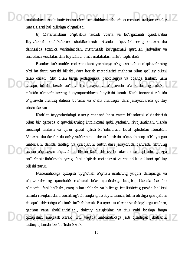 malakalarini shakllantirish va ularni mustahkamlash uchun maxsus tuzilgan amaliy
masalalarni hal qilishga o‘rgatiladi. 
b)   Matematikani   o‘qitishda   texnik   vosita   va   ko‘rgazmali   qurollardan
foydalanish   malakalarini   shakllantirish.   Bunda   o‘quvchilarning   matematika
darslarida   texnika   vositalaridan,   matematik   ko‘rgazmali   qurollar,   jadvallar   va
hisoblash vositalaridan foydalana olish malakalari tarkib toptiriladi. 
Bundan   ko‘rinadiki   matematikani   yoshlarga   o‘rgatish   uchun   o‘qituvchining
o‘zi   bu   fanni   yaxshi   bilishi,   dars   berish   metodlarini   mahorat   bilan   qo‘llay   olishi
talab   etiladi.   Shu   bilan   birga   pedagogika,   psixologiya   va   boshqa   fanlarni   ham
chuqur   bilishi   kerak   bo‘ladi.   Bu   jarayonda   o‘qituvchi   o‘z   kasbining   fidokori
sifatida   o‘quvchilarning   dunyoqarashlarini   boyitishi   kerak.   Kasb   taqazosi   sifatida
o‘qituvchi   mantiq   dahosi   bo‘lishi   va   o‘sha   mantiqni   dars   jarayonlarida   qo‘llay
olishi darkor.
Kadrlar   tayyorlashdagi   asosiy   maqsad   ham   zarur   bilimlarni   o‘zlashtirish
bilan   bir   qatorda   o‘quvchilarning   intelektual   qobiliyatlarini   rivojlantirish,   ularda
mustaqil   tanlash   va   qaror   qabul   qilish   ko‘nikmasini   hosil   qilishdan   iboratdir.
Matematika darslarida aqliy yuklamani oshirib borilishi o‘quvchining o‘tilayotgan
materialni   darsda   faolligi   va   qiziqishini   butun   dars   jarayonida   oshiradi.   Shuning
uchun   o‘qituvchi   o‘quvchilar   fikrini   faollashtiruvchi,   ularni   mustaqil   bilimga   ega
bo‘lishini   ifodalovchi   yangi   faol   o‘qitish   metodlarni   va   metodik   usullarni   qo‘llay
bilishi zarur. 
Matematikaga   qiziqish   uyg‘otish   o‘qitish   usulining   yuqori   darajasiga   va
o‘quv   ishining   qanchalik   mahorat   bilan   qurilishiga   bog‘liq.   Darsda   har   bir
o‘quvchi   faol   bo‘lishi,   zavq   bilan   ishlashi   va   bilimga   intilishining   paydo   bo‘lishi
hamda rivojlanishini boshlang‘ich nuqta qilib foydalanish, bilim olishga qiziqishini
chuqurlashtirishga e’tiborli bo‘lish kerak. Bu ayniqsa o‘smir yoshdagilarga muhim,
qachon   yana   shakllantiriladi,   doimiy   qiziqishlari   va   shu   yoki   boshqa   fanga
qiziqishini   aniqlash   kerak.   Shu   vaqtda   matematikaga   jalb   qiladigan   jihatlarini
tadbiq qilinishi tez bo‘lishi kerak.
15 