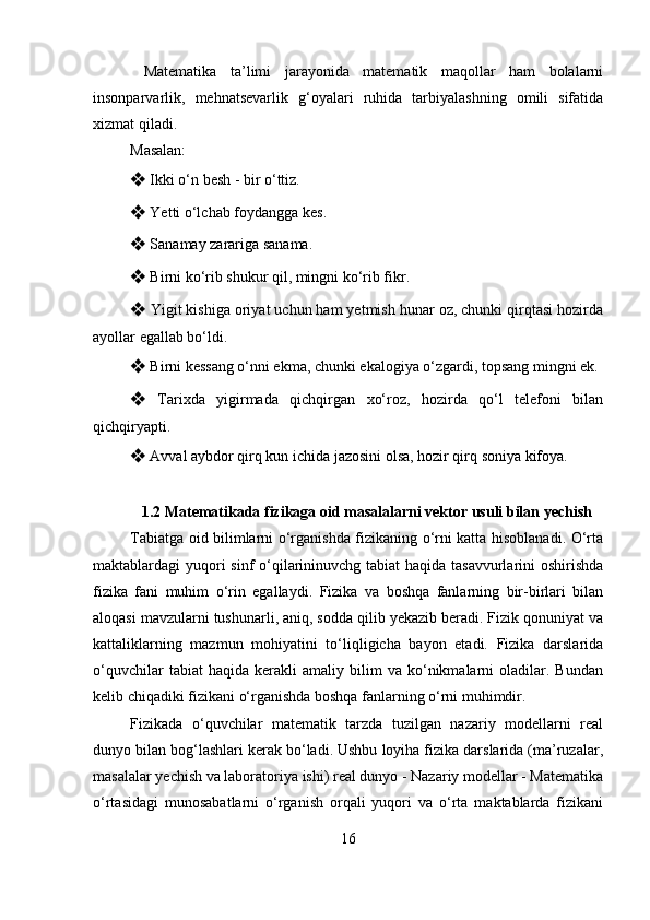   Matematika   ta’limi   jarayonida   matematik   maqollar   ham   bolalarni
insonparvarlik,   mehnatsevarlik   g‘oyalari   ruhida   tarbiyalashning   omili   sifatida
xizmat qiladi. 
Masalan: 
❖   Ikki o‘n besh - bir o‘ttiz. 
❖   Yetti o‘lchab foydangga kes. 
❖   Sanamay zarariga sanama. 
❖   Birni ko‘rib shukur qil, mingni ko‘rib fikr. 
❖   Yigit kishiga oriyat uchun ham yetmish hunar oz, chunki qirqtasi hozirda
ayollar egallab bo‘ldi. 
❖   Birni kessang o‘nni ekma, chunki ekalogiya o‘zgardi, topsang mingni ek.
❖   Tarixda   yigirmada   qichqirgan   xo‘roz,   hozirda   qo‘l   telefoni   bilan
qichqiryapti. 
❖   Avval aybdor qirq kun ichida jazosini olsa, hozir qirq soniya kifoya. 
1.2 Matematikada fizikaga oid masalalarni vektor usuli bilan yechish
Tabiatga oid bilimlarni o‘rganishda fizikaning o‘rni katta hisoblanadi. O‘rta
maktablardagi yuqori  sinf  o‘qilarininuvchg tabiat  haqida tasavvurlarini oshirishda
fizika   fani   muhim   o‘rin   egallaydi.   Fizika   va   boshqa   fanlarning   bir-birlari   bilan
aloqasi mavzularni tushunarli, aniq, sodda qilib yekazib beradi. Fizik qonuniyat va
kattaliklarning   mazmun   mohiyatini   to‘liqligicha   bayon   etadi.   Fizika   darslarida
o‘quvchilar   tabiat   haqida   kerakli   amaliy   bilim   va   ko‘nikmalarni   oladilar.  Bundan
kelib chiqadiki fizikani o‘rganishda boshqa fanlarning o‘rni muhimdir. 
Fizikada   o‘quvchilar   matematik   tarzda   tuzilgan   nazariy   modellarni   real
dunyo bilan bog‘lashlari kerak bo‘ladi. Ushbu loyiha fizika darslarida (ma’ruzalar,
masalalar yechish va laboratoriya ishi) real dunyo - Nazariy modellar - Matematika
o‘rtasidagi   munosabatlarni   o‘rganish   orqali   yuqori   va   o‘rta   maktablarda   fizikani
16 