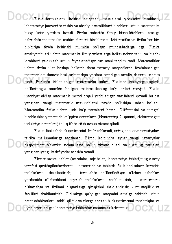 Fizik   formulalarni   keltirib   chiqarish,   masalalarni   yechimini   hisoblash,
laboratoriya jarayonida nisbiy va absolyut xatoliklarni hisoblash uchun matematika
bizga   katta   yordam   beradi.   Fizika   sohasida   ilmiy   hisob-kitoblarni   amalga
oshirishda matematika muhim  element  hisoblanadi. Matematika  va fizika har biri
bir-biriga   foyda   keltirishi   mumkin   bo‘lgan   munosabatlarga   ega.   Fizika
amaliyotchilari   uchun  matematika ilmiy  xulosalarga  kelish  uchun  tahlil  va  hisob-
kitoblarni   yakunlash   uchun   foydalanadigan   tuzilmani   taqdim   etadi.   Matematiklar
uchun   fizika   ular   boshqa   hollarda   faqat   nazariy   maqsadlarda   foydalanadigan
matematik   tushunchalarni   tushunishga   yordam   beradigan   amaliy   dasturni   taqdim
etadi.   Fizikada   ishlatiladigan   matematika   turlari.   Fizikada   ishlayotganingizda
qo‘llashingiz   mumkin   bo‘lgan   matematikaning   ko‘p   turlari   mavjud.   Fizika
insoniyat   oldiga   matematik   metod   orqali   yechiladigan   vazifalarni   qoyadi   bu   esa
yangidan   yangi   matematik   tushunchlarni   paydo   bo‘lishiga   sabab   bo‘ladi.
Matematika   fizika   uchun   juda   ko‘p   narsalarni   beradi.   Differensial   va   integral
hisoblashlar yordamida ko‘pgina qonunlarni (Nyutonning 2- qonuni, elektromagnit
induksiya qonunlari) to‘liq ifoda etish uchun xizmat qiladi.
Fizika fani aslida eksperimental fan hisoblanadi, uning qonun va nazariyalari
tajriba   ma’lumotlariga   asoslanadi.   Biroq,   ko‘pincha,   aynan   yangi   nazariyalar
eksperiment   o‘tkazish   uchun   asos   bo‘lib   xizmat   qiladi   va   ularning   natijalari
yangidan-yangi kashfiyotlar asosida yotadi. 
Eksperimental   ishlar   (masalalar,   tajribalar,   laboratoriya   ishlari)ning   asosiy
vazifasi   quyidagilardaniborat:   -   turmushda   va   tabiatda   fizik   hodisalarni   kuzatish
malakalarini   shakllantirish;   -   turmushda   qo‘llaniladigan   o‘lchov   asboblari
yordamida   o‘lchashlarni   bajarish   malakalarini   shakllantirish;   -   eksperiment
o‘tkazishga   va   fizikani   o‘rganishga   qiziqishni   shakllantirish;   -   mustaqillik   va
faollikni   shakllantirish.   Oldimizga   qo‘yilgan   maqsadni   amalga   oshirish   uchun
qator   adabiyotlarni   tahlil   qildik   va   ularga   asoslanib   eksperimental   topshiriqlar   va
uyda bajariladigan laboratoriya ishlaridan namunalar keltiramiz. 
19 