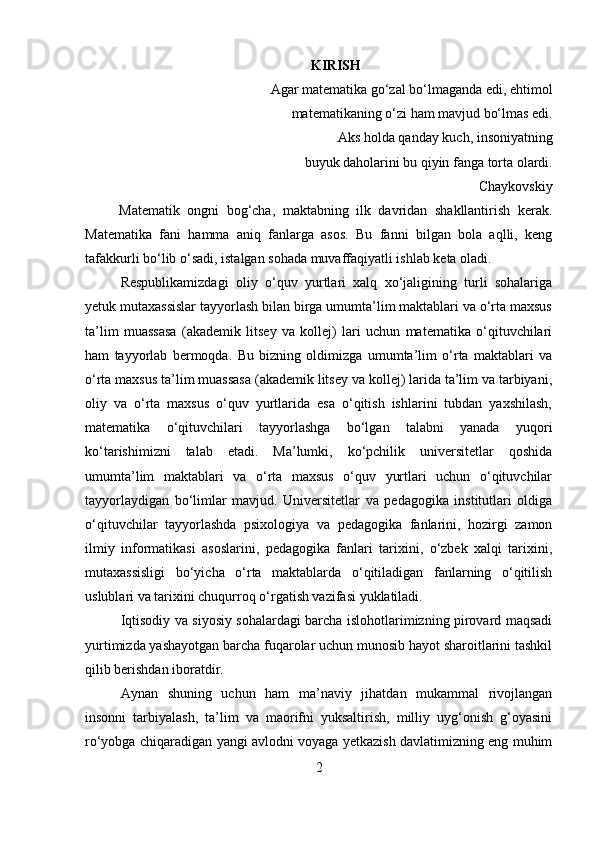 KIRISH
Agar matematika go‘zal bo‘lmaganda edi, ehtimol 
matematikaning o‘zi ham mavjud bo‘lmas edi. 
Aks holda qanday kuch, insoniyatning 
buyuk daholarini bu qiyin fanga torta olardi. 
Chaykovskiy
Matematik   ongni   bog‘cha,   maktabning   ilk   davridan   shakllantirish   kerak.
Matematika   fani   hamma   aniq   fanlarga   asos.   Bu   fanni   bilgan   bola   aqlli,   keng
tafakkurli bo‘lib o‘sadi, istalgan sohada muvaffaqiyatli ishlab keta oladi.
Respublikamizdagi   oliy   o‘quv   yurtlari   xalq   xo‘jaligining   turli   sohalariga
yetuk mutaxassislar tayyorlash bilan birga umumta’lim maktablari va o‘rta maxsus
ta’lim   muassasa   (akademik   litsey   va   kollej)   lari   uchun   matematika   o‘qituvchilari
ham   tayyorlab   bermoqda.   Bu   bizning   oldimizga   umumta’lim   o‘rta   maktablari   va
o‘rta maxsus ta’lim muassasa (akademik litsey va kollej) larida ta’lim va tarbiyani,
oliy   va   o‘rta   maxsus   o‘quv   yurtlarida   esa   o‘qitish   ishlarini   tubdan   yaxshilash,
matematika   o‘qituvchilari   tayyorlashga   bo‘lgan   talabni   yanada   yuqori
ko‘tarishimizni   talab   etadi.   Ma’lumki,   ko‘pchilik   universitetlar   qoshida
umumta’lim   maktablari   va   o‘rta   maxsus   o‘quv   yurtlari   uchun   o‘qituvchilar
tayyorlaydigan   bo‘limlar   mavjud.   Universitetlar   va   pedagogika   institutlari   oldiga
o‘qituvchilar   tayyorlashda   psixologiya   va   pedagogika   fanlarini,   hozirgi   zamon
ilmiy   informatikasi   asoslarini,   pedagogika   fanlari   tarixini,   o‘zbek   xalqi   tarixini,
mutaxassisligi   bo‘yicha   o‘rta   maktablarda   o‘qitiladigan   fanlarning   o‘qitilish
uslublari va tarixini chuqurroq o‘rgatish vazifasi yuklatiladi. 
Iqtisodiy va siyosiy sohalardagi barcha islohotlarimizning pirovard maqsadi
yurtimizda yashayotgan barcha fuqarolar uchun munosib hayot sharoitlarini tashkil
qilib berishdan iboratdir.
Aynan   shuning   uchun   ham   ma’naviy   jihatdan   mukammal   rivojlangan
insonni   tarbiyalash,   ta’lim   va   maorifni   yuksaltirish,   milliy   uyg‘onish   g‘oyasini
ro‘yobga chiqaradigan yangi avlodni voyaga yetkazish davlatimizning eng muhim
2 