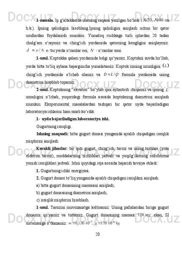 1-masala.  Ip g‘altaklarida ularning raqami yozilgan bo‘ladi    va
h.k.).   Ipning   qalinligini   hisoblang.Ipning   qalinligini   aniqlash   uchun   bir   qator
usullardan   foydalanish   mumkin.   Yumaloq   ruchkaga   turli   iplardan   20   tadan
chulg‘am   o‘raymiz   va   chizg‘ich   yordamida   qatorning   kengligini   aniqlaymiz:
 e- bu yerda o‘ramlar eni,   - o‘ramlar soni. 
1-usul.  Koptokka qalam yordamida belgi qo‘yamiz. Koptokni suvda ho‘llab,
yerda bitta to‘liq aylana bajarguncha yumalatamiz. Koptok izining uzunligini  
chizg‘ich   yordamida   o‘lchab   olamiz   va     formula   yordamida   uning
diametrini hisoblab topamiz. 
2-usul.  Koptokning “ekvatori” bo‘ylab ipni aylantirib chiqamiz va ipning 
uzunligini   o‘lchab,   yuqoridagi   formula   asosida   koptokning   diametrini   aniqlash
mumkin.   Eksperimental   masalalardan   tashqari   bir   qator   uyda   bajariladigan
laboratoriya ishlarini ham sinab ko‘rdik. 
1- uyda bajariladigan laboratoriya ishi. 
Gugurtning issiqligi. 
Ishning maqsadi:   bitta gugurt  donasi  yonganida ajralib chiqadigan issiqlik
miqdorini aniqlash. 
Kerakli   jihozlar:   bir   quti   gugurt,   chizg‘ich,   tarozi   va   uning   toshlari   (yoki
elektron   tarozi),   moddalarning   zichliklari   jadvali   va   yoqilg‘ilarning   solishtirma
yonish issiqliklari jadvali. Ishni quyidagi reja asosida bajarish tavsiya etiladi:
1.  Gugurtning ichki energiyasi.
2.  Gugurt donasi to‘liq yonganida ajralib chiqadigan issiqlikni aniqlash.
a) bitta gugurt donasining massasini aniqlash;
b) gugurt donasining diametrini aniqlash;
c) issiqlik miqdorini hisoblash. 
1-usul.   Tarozini   muvozanatga   keltiramiz.   Uning   pallalaridan   biriga   gugurt
donasini   qo‘yamiz   va   tortamiz.   Gugurt   donasining   massasi     ekan,   SI
sistemasiga o‘tkazamiz: 
20 