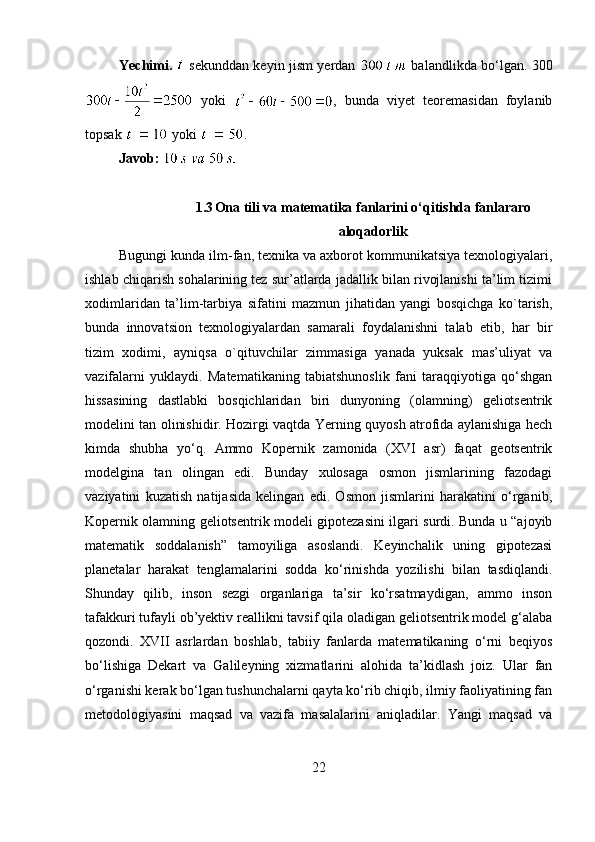 Yechimi.     sekunddan keyin jism yerdan     balandlikda bo‘lgan. 300
  yoki   ,   bunda   viyet   teoremasidan   foylanib
topsak    yoki  . 
Javob:  
1.3 Ona tili va matematika fanlarini o‘qitishda fanlararo
aloqadorlik
Bugungi kunda ilm-fan, texnika va axborot kommunikatsiya texnologiyalari,
ishlab chiqarish sohalarining tez sur’atlarda jadallik bilan rivojlanishi ta’lim tizimi
xodimlaridan   ta’lim-tarbiya   sifatini   mazmun   jihatidan   yangi   bosqichga   ko`tarish,
bunda   innovatsion   texnologiyalardan   samarali   foydalanishni   talab   etib,   har   bir
tizim   xodimi,   ayniqsa   o`qituvchilar   zimmasiga   yanada   yuksak   mas’uliyat   va
vazifalarni   yuklaydi.   Matematikaning   tabiatshunoslik   fani   taraqqiyotiga   qo‘shgan
hissasining   dastlabki   bosqichlaridan   biri   dunyoning   (olamning)   geliotsentrik
modelini tan olinishidir. Hozirgi vaqtda Yerning quyosh atrofida aylanishiga hech
kimda   shubha   yo‘q.   Ammo   Kopernik   zamonida   (XVI   asr)   faqat   geotsentrik
modelgina   tan   olingan   edi.   Bunday   xulosaga   osmon   jismlarining   fazodagi
vaziyatini   kuzatish   natijasida   kelingan   edi.   Osmon   jismlarini   harakatini   o‘rganib,
Kopernik olamning geliotsentrik modeli gipotezasini ilgari surdi. Bunda u “ajoyib
matematik   soddalanish”   tamoyiliga   asoslandi.   Keyinchalik   uning   gipotezasi
planetalar   harakat   tenglamalarini   sodda   ko‘rinishda   yozilishi   bilan   tasdiqlandi.
Shunday   qilib,   inson   sezgi   organlariga   ta’sir   ko‘rsatmaydigan,   ammo   inson
tafakkuri tufayli ob’yektiv reallikni tavsif qila oladigan geliotsentrik model g‘alaba
qozondi.   XVII   asrlardan   boshlab,   tabiiy   fanlarda   matematikaning   o‘rni   beqiyos
bo‘lishiga   Dekart   va   Galileyning   xizmatlarini   alohida   ta’kidlash   joiz.   Ular   fan
o‘rganishi kerak bo‘lgan tushunchalarni qayta ko‘rib chiqib, ilmiy faoliyatining fan
metodologiyasini   maqsad   va   vazifa   masalalarini   aniqladilar.   Yangi   maqsad   va
22 