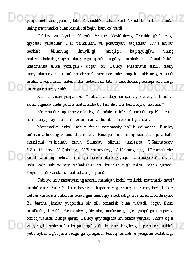 yangi   metodologiyaning   tabiatshunoslikka   ulkan   kuch   berish   bilan   bir   qatorda,
uning matematika bilan kuchli ittifoqini ham ko‘rsatdi. 
Galiley   va   Nyuton   klassik   fizikani   Yevklidning   “Boshlang‘ichlari”ga
qiyoslab   yaratdilar.   Ular   tizimlilikni   va   perarxiyani   saqladilar.   XVII   asrdan
boshlab,   bilimning   ilmiyliligi   (aniqligi,   haqiqiyligi)ni   uning
matematikalashganligini   darajasiga   qarab   belgilay   boshladilar.   “Tabiat   kitobi
matematika   tilida   yozilgan”-   degan   edi   Galiley.   Matematik   tahlil,   tabiiy
jarayonlarning   sodir   bo‘lish   ehtimoli   xarakteri   bilan   bog‘liq   tahlilning   statistik
usulini rivojlanishi, matematika metodlarini tabiatshunoslikning boshqa sohalariga
kirishga imkon yaratdi. 
Kant   shunday   yozgan   edi:   “Tabiat   haqidagi   har   qanday   xususiy   ta’limotda,
aslini olganda unda qancha matematika bo‘lsa, shuncha fanni topish mumkin”.
Matematikaning   asosiy   afzalligi   shundaki,   u   tabiatshunoslikning   tili   tarzida
ham tabiiy jarayonlarni modellari manbai bo‘lib ham xizmat qila oladi. 
Matematika   tufayli   tabiiy   fanlar   zamonaviy   bo‘lib   qolmoqda.   Bunday
bo‘lishiga bizning vatandoshlarimiz va Rossiya  olimlarining xizmatlari juda katta
ekanligini   ta’kidlash   zarur.   Shunday   olimlar   jumlasiga   T.Sarimsoqov,
S.Sirojiddinov,   V.Qobulov,   V.Romanovskiy,   A.Kolmogorov,   I.Petrovskiylar
kiradi. Ularning mehnatlari tufayli matematika eng yuqori darajasiga ko‘tarildi va
juda   ko‘p   tabiiy-ilmiy   yo‘nalishlar   va   ixtirolar   tug‘ilishiga   imkon   yaratdi.
Keyinchalik esa ular sanoat sohasiga aylandi. 
Tabiiy-ilmiy nazariyaning asosan mantiqan izchil tuzilishli matematik tavsif
tashkil etadi. Ba’zi  hollarda bevosita eksperimentga murojaat qilmay ham, to‘g‘ri
xulosa chiqarish imkonini  beradigan mantiqiy isbotlashga xos misolni  keltiraylik.
Bu   barcha   jismlar   yuqoridan   bir   xil,   tezlanish   bilan   tushadi,   degan   fikrni
isbotlashga  tegishli. Aristotelning fikricha, jismlarning og‘iri  yengiliga qaraganda
tezroq   tushadi.   Bunga   qarshi   Galiley   quyidagicha   mulohaza   yuritadi.   Ikkita   og‘ir
va   yengil   jismlarni   bir-biriga   bog‘laylik.   Mazkur   bog‘langan   jismlarni   tashlab
yuboraylik. Og‘ir  jism  yengiliga qaraganda tezroq tushadi, u yengilini  tezlatishga
23 