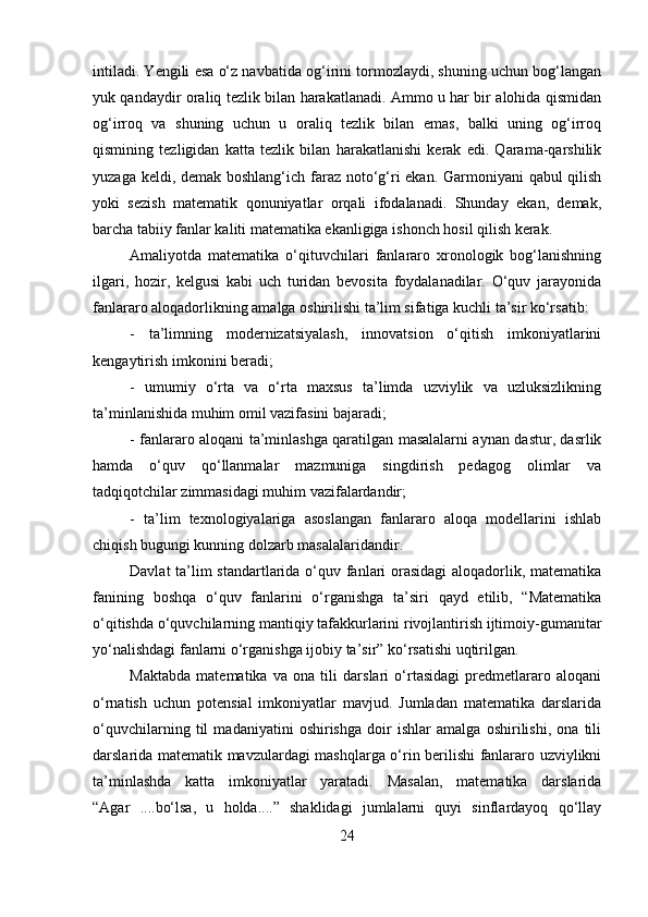 intiladi. Yengili esa o‘z navbatida og‘irini tormozlaydi, shuning uchun bog‘langan
yuk qandaydir oraliq tezlik bilan harakatlanadi. Ammo u har bir alohida qismidan
og‘irroq   va   shuning   uchun   u   oraliq   tezlik   bilan   emas,   balki   uning   og‘irroq
qismining   tezligidan   katta   tezlik   bilan   harakatlanishi   kerak   edi.   Qarama-qarshilik
yuzaga keldi, demak boshlang‘ich faraz noto‘g‘ri  ekan. Garmoniyani  qabul  qilish
yoki   sezish   matematik   qonuniyatlar   orqali   ifodalanadi.   Shunday   ekan,   demak,
barcha tabiiy fanlar kaliti matematika ekanligiga ishonch hosil qilish kerak. 
Amaliyotda   matematika   o‘qituvchilari   fanlararo   xronologik   bog‘lanishning
ilgari,   hozir,   kelgusi   kabi   uch   turidan   bevosita   foydalanadilar.   O‘quv   jarayonida
fanlararo aloqadorlikning amalga oshirilishi ta’lim sifatiga kuchli ta’sir ko‘rsatib: 
-   ta’limning   modernizatsiyalash,   innovatsion   o‘qitish   imkoniyatlarini
kengaytirish imkonini beradi; 
-   umumiy   o‘rta   va   o‘rta   maxsus   ta’limda   uzviylik   va   uzluksizlikning
ta’minlanishida muhim omil vazifasini bajaradi; 
- fanlararo aloqani ta’minlashga qaratilgan masalalarni aynan dastur, dasrlik
hamda   o‘quv   qo‘llanmalar   mazmuniga   singdirish   pedagog   olimlar   va
tadqiqotchilar zimmasidagi muhim vazifalardandir; 
-   ta’lim   texnologiyalariga   asoslangan   fanlararo   aloqa   modellarini   ishlab
chiqish bugungi kunning dolzarb masalalaridandir. 
Davlat  ta’lim  standartlarida o‘quv fanlari  orasidagi  aloqadorlik, matematika
fanining   boshqa   o‘quv   fanlarini   o‘rganishga   ta’siri   qayd   etilib,   “Matematika
o‘qitishda o‘quvchilarning mantiqiy tafakkurlarini rivojlantirish ijtimoiy-gumanitar
yo‘nalishdagi fanlarni o‘rganishga ijobiy ta’sir” ko‘rsatishi uqtirilgan. 
Maktabda   matematika   va   ona   tili   darslari   o‘rtasidagi   predmetlararo   aloqani
o‘rnatish   uchun   potensial   imkoniyatlar   mavjud.   Jumladan   matematika   darslarida
o‘quvchilarning   til   madaniyatini   oshirishga   doir   ishlar   amalga   oshirilishi,   ona   tili
darslarida matematik mavzulardagi mashqlarga o‘rin berilishi fanlararo uzviylikni
ta’minlashda   katta   imkoniyatlar   yaratadi.   Masalan,   matematika   darslarida
“Agar   ....bo‘lsa,   u   holda....”   shaklidagi   jumlalarni   quyi   sinflardayoq   qo‘llay
24