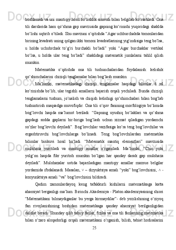 boshlanadi va uni mantiqiy hosil bo‘lishlik simvoli bilan belgilab ko‘rsatiladi. Ona
tili darslarida ham qo‘shma gap mavzusida gapning ko‘rinishi yuqoridagi shaklda
bo‘lishi uqtirib o‘tiladi. Shu mavzuni o‘qitishda “Agar uchburchakda tomonlaridan
birining kvadrati uning qolgan ikki tomoni kvadratlarining yig‘indisiga teng bo‘lsa,
u   holda   uchubrchak   to‘g‘ri   burchakli   bo‘ladi”   yoki   “Agar   burchaklar   vertikal
bo‘lsa,   u   holda   ular   teng   bo‘ladi”   shaklidagi   matematik   jumlalarni   tahlil   qilish
mumkin. 
Matematika   o‘qitishda   ona   tili   tushunchalaridan   foydalanish:   kelishik
qo‘shimchalarini chiziqli tenglamalar bilan bog‘lash mumkin. 
Ma’lumki,   matematikadagi   chiziqli   tenglamalar   haqidagi   bilimlar   6   xil
ko‘rinishda bo‘lib, ular tegishli amallarni bajarish orqali yechiladi. Bunda chiziqli
tenglamalarni   tushum,   jo‘nalish   va   chiqish   kelishigi   qo‘shimchalari   bilan   bog‘lab
tushuntirish maqsadga muvofiqdir. Ona tili o‘quv fanining morfologiya bo‘limida
bog‘lovchi   haqida   ma’lumot   beriladi:   “Gapning   uyushiq   bo‘laklari   va   qo‘shma
gapdagi   sodda   gaplarni   bir-biriga   bog‘lash   uchun   xizmat   qiladigan   yordamchi
so‘zlar bog‘lovchi deyiladi”. Bog‘lovchilar vazifasiga ko‘ra teng bog‘lovchilar va
ergashtiruvchi   bog‘lovchilarga   bo‘linadi.   Teng   bog‘lovchilardan   matematika
bilimlar   birikuvi   hosil   bo‘ladi.   “Matematik   mantiq   elementlari”   mavzusida
mulohaza   yuritiladi   va   mantiqiy   amallar   o‘rganiladi.   Ma’lumki,   “Chin   yoki
yolg‘on   haqida   fikr   yuritish   mumkin   bo‘lgan   har   qanday   darak   gap   mulohaza
deyiladi”.   Mulohazalar   ustida   bajariladigan   mantiqiy   amallar   maxsus   belgilar
yordamida ifodalanadi. Masalan,   – dizyuktsiya amali “yoki” bog‘lovchisini,   -˅ ˄
konyunktsiya amali “va” bog‘lovchisini bildiradi. 
Qadim   zamonlardayoq   keng   tafakkurli   kishilarni   matematikaga   katta
ahamiyat berganligi ma’lum. Birinchi Akademiya - Platon akademiyasining shiori
“Matematikani   bilmaydiganlar   bu   yerga   kirmaydilar”-   deb   yozilishining   o‘ziyoq
fan   rivojlanishining   boshidan   matematikaga   qanday   ahamiyat   berilganligidan
dalolat beradi. Shunday qilib tabiiy fanlar, fizika va ona tili fanlarining matematika
bilan o‘zaro aloqadorligi  orqali  matematikani  o‘rganish, bilish,  tabiat  hodisalarini
25 
