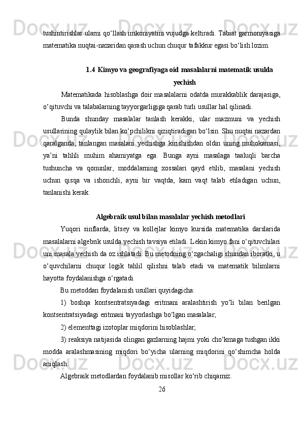 tushintirishlar ularni qo‘llash imkoniyatini vujudga keltiradi. Tabiat garmoniyasiga
matematika nuqtai-nazaridan qarash uchun chuqur tafakkur egasi bo‘lish lozim.
1.4   Kimyo va geografiyaga oid masalalarni matematik usulda
yechish
Matematikada   hisoblashga   doir   masalalarni   odatda   murakkablik   darajasiga,
o‘qituvchi va talabalarning tayyorgarligiga qarab turli usullar hal qilinadi.
Bunda   shunday   masalalar   tanlash   kerakki,   ular   mazmuni   va   yechish
usullarining qulaylik bilan ko‘pchilikni qiziqtiradigan bo‘lsin. Shu nuqtai nazardan
qaralganda,   tanlangan   masalani   yechishga   kirishishdan   oldin   uning   muhokamasi,
ya’ni   tahlili   muhim   ahamiyatga   ega.   Bunga   ayni   masalaga   taaluqli   barcha
tushuncha   va   qonunlar,   moddalarning   xossalari   qayd   etilib,   masalani   yechish
uchun   qisqa   va   ishonchli,   ayni   bir   vaqtda,   kam   vaqt   talab   etiladigan   uchun,
tanlanishi kerak.
Algebraik usul bilan masalalar yechish metodlari
Yuqori   sinflarda,   litsey   va   kollejlar   kimyo   kursida   matematika   darslarida
masalalarni algebrik usulda yechish tavsiya etiladi. Lekin kimyo fani o‘qituvchilari
uni masala yechish da oz ishlatadi. Bu metodning o‘zgachaligi shundan iboratki, u
o‘quvchilarni   chuqur   logik   tahlil   qilishni   talab   etadi   va   matematik   bilimlarni
hayotta foydalanishga o‘rgatadi. 
Bu metoddan foydalanish usullari quyidagicha: 
1)   boshqa   kontsentratsiyadagi   eritmani   aralashtirish   yo‘li   bilan   berilgan
kontsentratsiyadagi eritmani tayyorlashga bo‘lgan masalalar; 
2) elementtagi izotoplar miqdorini hisoblashlar;
3) reaksiya natijasida olingan gazlarning hajmi yoki cho‘kmaga tushgan ikki
modda   aralashmasining   miqdori   bo‘yicha   ularning   miqdorini   qo‘shimcha   holda
aniqlash. 
Algebraik metodlardan foydalanib misollar ko‘rib chiqamiz. 
26