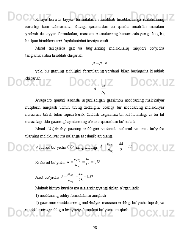 Kimyo   kursida   tayyor   formulalarni   murakkab   hisoblashlarga   ishlatishning
zarurligi   kam   uchirashadi.   Shunga   qaramastan   bir   qansha   mualiflar   masalani
yechish   da   tayyor   formuladan,   masalan   eritmalarning   konusntratsiyasiga   bog‘liq
bo‘lgan hisoblashlarni foydalanishni tavsiya etadi. 
Misol   tariqasida   gaz   va   bug‘larning   molekulaliq   miqdori   bo‘yicha
tenglamalardan hisoblab chiqarish. 
yoki   bir   gazning   zichligini   formulaning   yordami   bilan   boshqacha   hisoblab
chiqarish. 
Avagadro   qonuni   asosida   urganiladigan   gazsimon   moddaning   malekulyar
miqdorin   aniqlash   uchun   uning   zichligini   boshqa   bir   moddaning   molekulyar
massasini   bilish   bilan   topish   kerak.  Zichlik  deganimiz   bir   xil   holatdagi   va   bir   hil
massadagi ikki gazning hajmlarining o‘z-aro qatnashini ko‘rsatadi. 
Misol.   Uglekisliy   gazning   zichligini   vodorod,   kislorod   va   azot   bo‘yicha
ularning molekulyar massalariga asoslanib aniqlang. 
Vodorod bo‘yicha   ning zichligi: 
Kislorod bo‘yicha 
Azot bo‘yicha 
Maktab kimyo kursida masalalarning yangi tiplari o‘rganiladi: 
1) moddaning oddiy formulalarin aniqlash 
2) gazsimon moddalarning molekulyar massasin zichligi bo‘yicha topish, va
moddalarning zichligin kimyoviy formulasi bo‘yicha aniqlash. 
28 