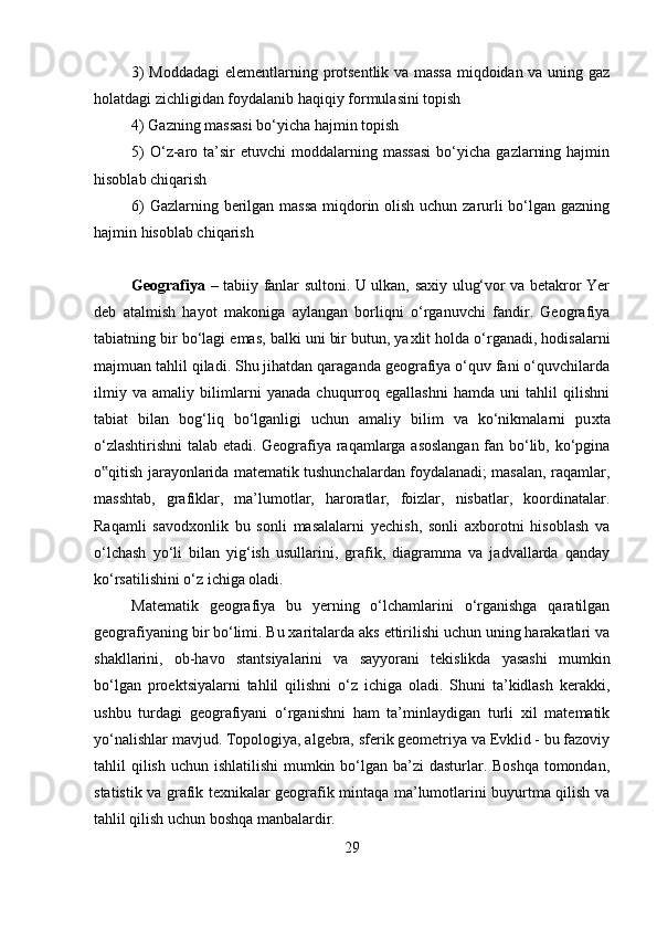 3) Moddadagi  elementlarning protsentlik va massa miqdoidan va uning gaz
holatdagi zichligidan foydalanib haqiqiy formulasini topish 
4) Gazning massasi bo‘yicha hajmin topish 
5)  O‘z-aro  ta’sir  etuvchi  moddalarning  massasi   bo‘yicha   gazlarning  hajmin
hisoblab chiqarish 
6)  Gazlarning berilgan massa  miqdorin olish uchun zarurli bo‘lgan gazning
hajmin hisoblab chiqarish
Geografiya   – tabiiy fanlar sultoni. U ulkan, saxiy ulug‘vor va betakror Yer
deb   atalmish   hayot   makoniga   aylangan   borliqni   o‘rganuvchi   fandir.   Geografiya
tabiatning bir bo‘lagi emas, balki uni bir butun, ya х lit holda o‘rganadi, hodisalarni
majmuan tahlil qiladi. Shu jihatdan qaraganda geografiya o‘quv fani o‘quvchilarda
ilmiy   va   amaliy   bilimlarni   yanada   chuqurroq   egallashni   hamda   uni   tahlil   qilishni
tabiat   bilan   bog‘liq   bo‘lganligi   uchun   amaliy   bilim   va   ko‘nikmalarni   pu х ta
o‘zlashtirishni  talab etadi. Geografiya raqamlarga asoslangan fan bo‘lib, ko‘pgina
o qitish jarayonlarida matematik tushunchalardan foydalanadi; masalan, raqamlar,‟
masshtab,   grafiklar,   ma’lumotlar,   haroratlar,   foizlar,   nisbatlar,   koordinatalar.
Raqamli   savodxonlik   bu   sonli   masalalarni   yechish,   sonli   axborotni   hisoblash   va
o‘lchash   yo‘li   bilan   yig‘ish   usullarini,   grafik,   diagramma   va   jadvallarda   qanday
ko‘rsatilishini o‘z ichiga oladi. 
Matematik   geografiya   bu   yerning   o‘lchamlarini   o‘rganishga   qaratilgan
geografiyaning bir bo‘limi. Bu xaritalarda aks ettirilishi uchun uning harakatlari va
shakllarini,   ob-havo   stantsiyalarini   va   sayyorani   tekislikda   yasashi   mumkin
bo‘lgan   proektsiyalarni   tahlil   qilishni   o‘z   ichiga   oladi.   Shuni   ta’kidlash   kerakki,
ushbu   turdagi   geografiyani   o‘rganishni   ham   ta’minlaydigan   turli   xil   matematik
yo‘nalishlar mavjud. Topologiya, algebra, sferik geometriya va Evklid - bu fazoviy
tahlil qilish uchun ishlatilishi  mumkin bo‘lgan ba’zi dasturlar. Boshqa tomondan,
statistik va grafik texnikalar geografik mintaqa ma’lumotlarini buyurtma qilish va
tahlil qilish uchun boshqa manbalardir. 
29 
